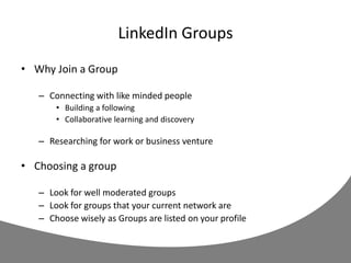 LinkedIn Groups
• Why Join a Group
– Connecting with like minded people
• Building a following
• Collaborative learning and discovery
– Researching for work or business venture
• Choosing a group
– Look for well moderated groups
– Look for groups that your current network are
– Choose wisely as Groups are listed on your profile
 