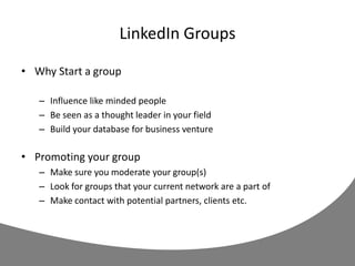 LinkedIn Groups
• Why Start a group
– Influence like minded people
– Be seen as a thought leader in your field
– Build your database for business venture
• Promoting your group
– Make sure you moderate your group(s)
– Look for groups that your current network are a part of
– Make contact with potential partners, clients etc.
 