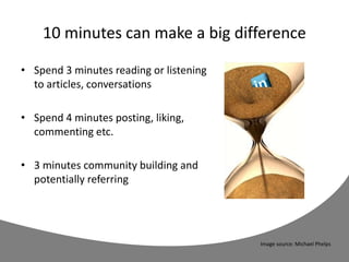 10 minutes can make a big difference
• Spend 3 minutes reading or listening
to articles, conversations
• Spend 4 minutes posting, liking,
commenting etc.
• 3 minutes community building and
potentially referring
Image source: Michael Phelps
 