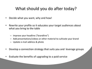 What should you do after today?
• Decide what you want, why and how!
• Rewrite your profile so it educates your target audiences about
what you bring to the table
– Improve your headline (“brandline”)
– Add presentations/videos or other material to cultivate your brand
– Update e-mail address & photo
• Develop a connection strategy that suits you and leverage groups
• Evaluate the benefits of upgrading to a paid service
 