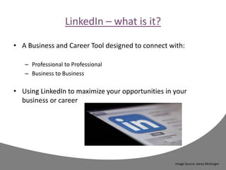 LinkedIn – what is it?
• A Business and Career Tool designed to connect with:
– Professional to Professional
– Business to Business
• Using LinkedIn to maximize your opportunities in your
business or career
Image Source: Jeena McGregor
 