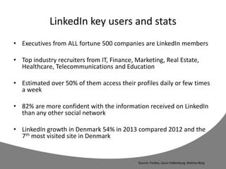 LinkedIn key users and stats
• Executives from ALL fortune 500 companies are LinkedIn members
• Top industry recruiters from IT, Finance, Marketing, Real Estate,
Healthcare, Telecommunications and Education
• Estimated over 50% of them access their profiles daily or few times
a week
• 82% are more confident with the information received on LinkedIn
than any other social network
• LinkedIn growth in Denmark 54% in 2013 compared 2012 and the
7th most visited site in Denmark
Source: Forbes, Jacco Valkenburg, Mattias Berg
 