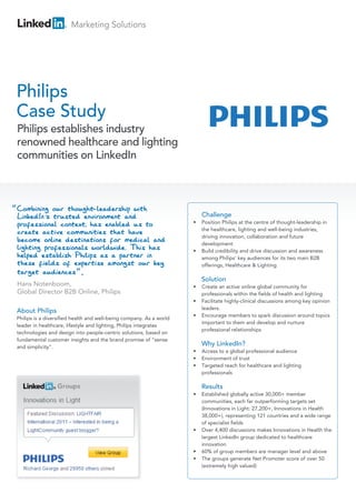 Marketing Solutions




Philips
Case Study
Philips establishes industry
renowned healthcare and lighting
communities on LinkedIn




                                                                         Challenge
                                                                     •   Position Philips at the centre of thought-leadership in
                                                                         the healthcare, lighting and well-being industries,
                                                                         driving innovation, collaboration and future
                                                                         development
                                                                     •   Build credibility and drive discussion and awareness
                                                                         among Philips’ key audiences for its two main B2B
                                                                         offerings, Healthcare & Lighting

                                                                         Solution
                                                                     •   Create an active online global community for
                                                                         professionals within the fields of health and lighting
                                                                     •   Facilitate highly-clinical discussions among key opinion
                                                                         leaders.
About Philips
                                                                     •   Encourage members to spark discussion around topics
Philips is a diversified health and well-being company. As a world
                                                                         important to them and develop and nurture
leader in healthcare, lifestyle and lighting, Philips integrates
                                                                         professional relationships
technologies and design into people-centric solutions, based on
fundamental customer insights and the brand promise of “sense
and simplicity”.
                                                                         Why LinkedIn?
                                                                     •   Access to a global professional audience
                                                                     •   Environment of trust
                                                                     •   Targeted reach for healthcare and lighting
                                                                         professionals

                                                                         Results
                                                                     •   Established globally active 30,000+ member
                                                                         communities, each far outperforming targets set
                                                                         (Innovations in Light: 27,200+, Innovations in Health
                                                                         38,000+), representing 121 countries and a wide range
                                                                         of specialist fields
                                                                     •   Over 4,400 discussions makes Innovations in Health the
                                                                         largest LinkedIn group dedicated to healthcare
                                                                         innovation
                                                                     •   60% of group members are manager level and above
                                                                     •   The groups generate Net Promoter score of over 50
                                                                         (extremely high valued)
 