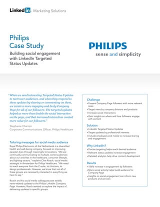 Marketing Solutions




Philips
Case Study
 Building social engagement
 with LinkedIn Targeted
 Status Updates




“ When we send interesting Targeted Status Updates
 to narrower audiences, and when they respond to                 Challenge
 these updates by sharing or commenting on them,                 • Present Company Page followers with more relevant
 we create a more engaging and lively Company                      news
 Page for all of our followers. The targeted updates             • Target news by company divisions and products

 helped us more than double the social interaction               • Increase social interactions
                                                                 • Gain insights on where and how followers engage
 on the page, and that increased interaction created
                                                                   with content
 more value for our followers.”
 Stephanie Charron                                               Solution
 Corporate Communications Officer, Philips Healthcare            • LinkedIn Targeted Status Updates
                                                                 • Target updates by professional interests
                                                                 • Include employees and media to increase sharing
                                                                   and engagement
 Tailoring messages for social media audience
 Royal Philips Electronics of the Netherlands is a diversified   Why LinkedIn?
 health and well-being company, focused on improving             • Precisetargeting helps reach desired audience
 people’s lives through meaningful innovations. “We are          • Relevant status updates increase engagement
 continually communicating to multiple, varied audiences
                                                                 • Detailed analytics help drive content development
 about our activities in the healthcare, consumer lifestyle,
 and lighting sectors,” explains Clive Roach, social media
 strategist in Amsterdam for Philips Healthcare. “We need        Results
 to reach everyone from the C-suite, to clinicians, to           • 106%  increase in engagement by followers
 design professionals. However, we know that not all of          • More  social activity helps build audience for
 these groups are necessarily interested in everything we          Company Page
 have to say.”
                                                                 • Insights on social engagement can inform new
                                                                   products and services
 Roach and his social media colleagues post weekly
 news-related updates to the Philips LinkedIn Company
 Page. However, Roach wanted to explore the impact of
 delivering updates to specific groups.
 