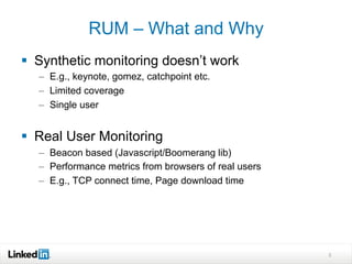 3
RUM – What and Why
§  Synthetic monitoring doesn’t work
–  E.g., keynote, gomez, catchpoint etc.
–  Limited coverage
–  Single user
§  Real User Monitoring
–  Beacon based (Javascript/Boomerang lib)
–  Performance metrics from browsers of real users
–  E.g., TCP connect time, Page download time
 