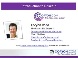 Introduction to Linkedin
Coryon Redd
The Accessible Expert at
Coryon.com Internet Marketing
530-277-2940
Linkedin.com/in/coryonredd
Facebook.com/CoryonMarketing
Go to Coryon.com/social-marketing-2015 to view this presentation.
 
