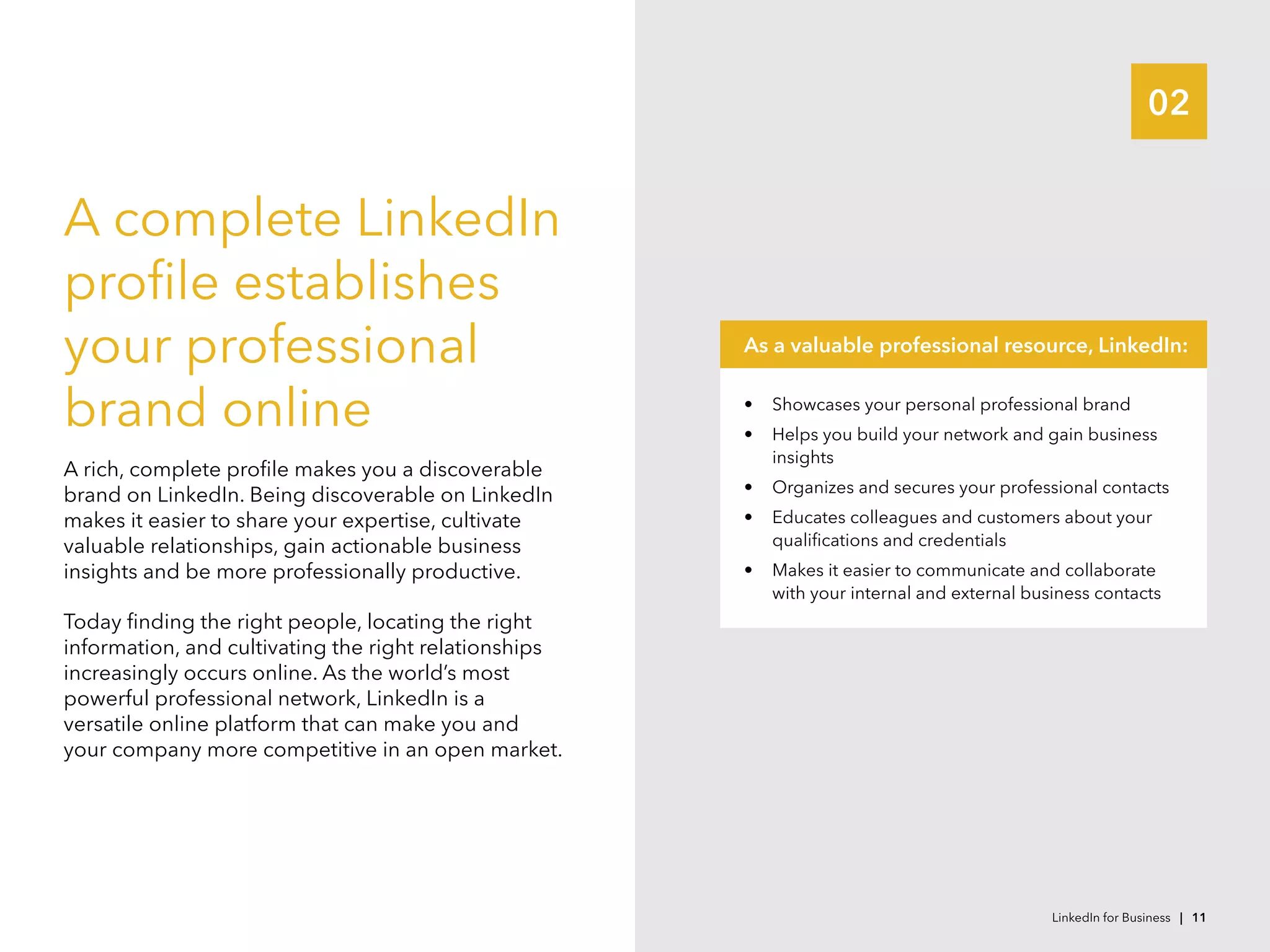 02
A complete LinkedIn
profile establishes
your professional
brand online
A rich, complete profile makes you a discoverable
brand on LinkedIn. Being discoverable on LinkedIn
makes it easier to share your expertise, cultivate
valuable relationships, gain actionable business
insights and be more professionally productive.
Today finding the right people, locating the right
information, and cultivating the right relationships
increasingly occurs online. As the world’s most
powerful professional network, LinkedIn is a
versatile online platform that can make you and
your company more competitive in an open market.
•	 Showcases your personal professional brand
•	 Helps you build your network and gain business
insights
•	 Organizes and secures your professional contacts
•	 Educates colleagues and customers about your
qualifications and credentials
•	 Makes it easier to communicate and collaborate
with your internal and external business contacts
As a valuable professional resource, LinkedIn:
LinkedIn for Business | 11
 