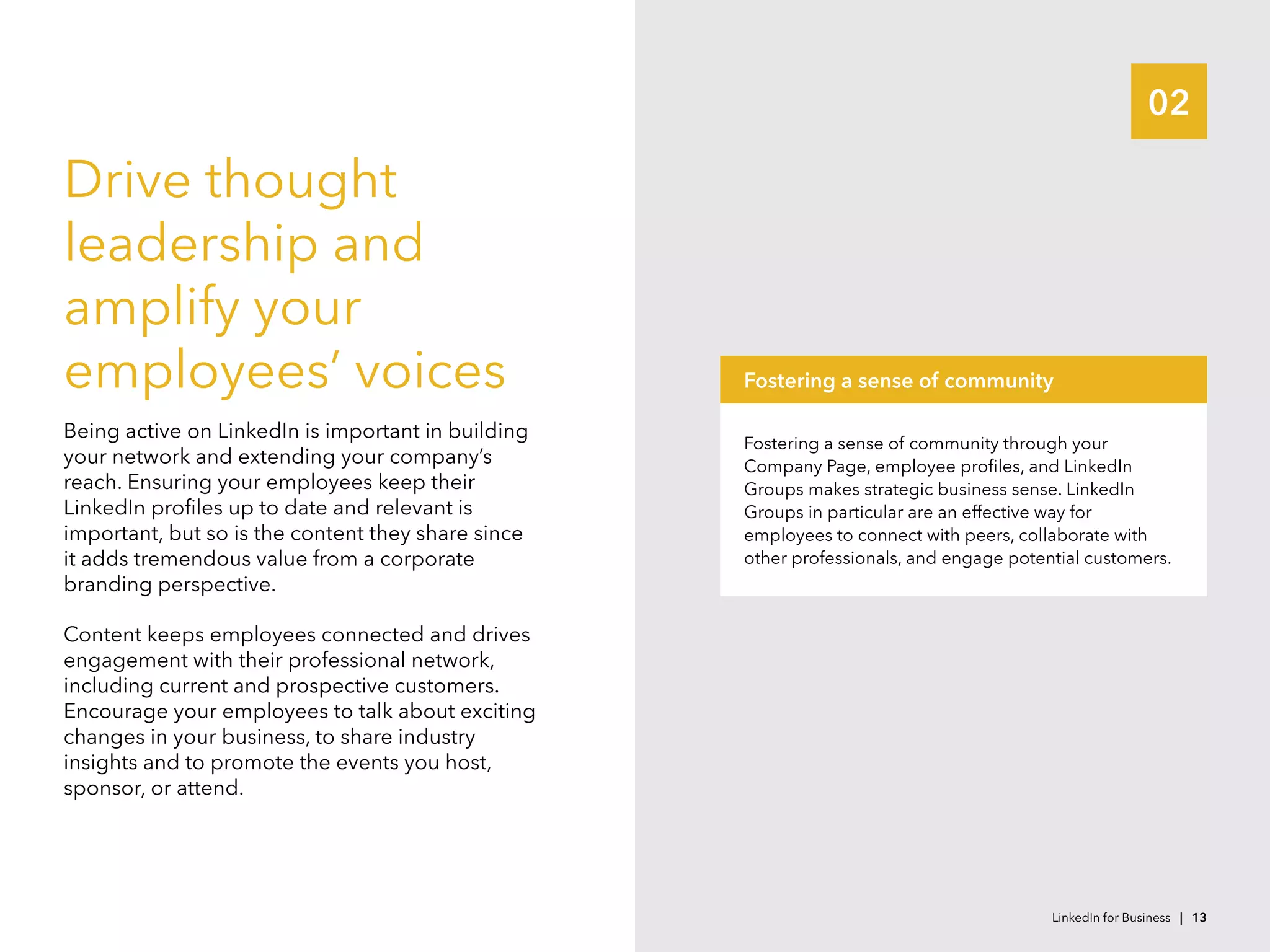 02
Drive thought
leadership and
amplify your
employees’ voices
Being active on LinkedIn is important in building
your network and extending your company’s
reach. Ensuring your employees keep their
LinkedIn profiles up to date and relevant is
important, but so is the content they share since
it adds tremendous value from a corporate
branding perspective.
Content keeps employees connected and drives
engagement with their professional network,
including current and prospective customers.
Encourage your employees to talk about exciting
changes in your business, to share industry
insights and to promote the events you host,
sponsor, or attend.
Fostering a sense of community through your
Company Page, employee profiles, and LinkedIn
Groups makes strategic business sense. LinkedIn
Groups in particular are an effective way for
employees to connect with peers, collaborate with
other professionals, and engage potential customers.
Fostering a sense of community
LinkedIn for Business | 13
 