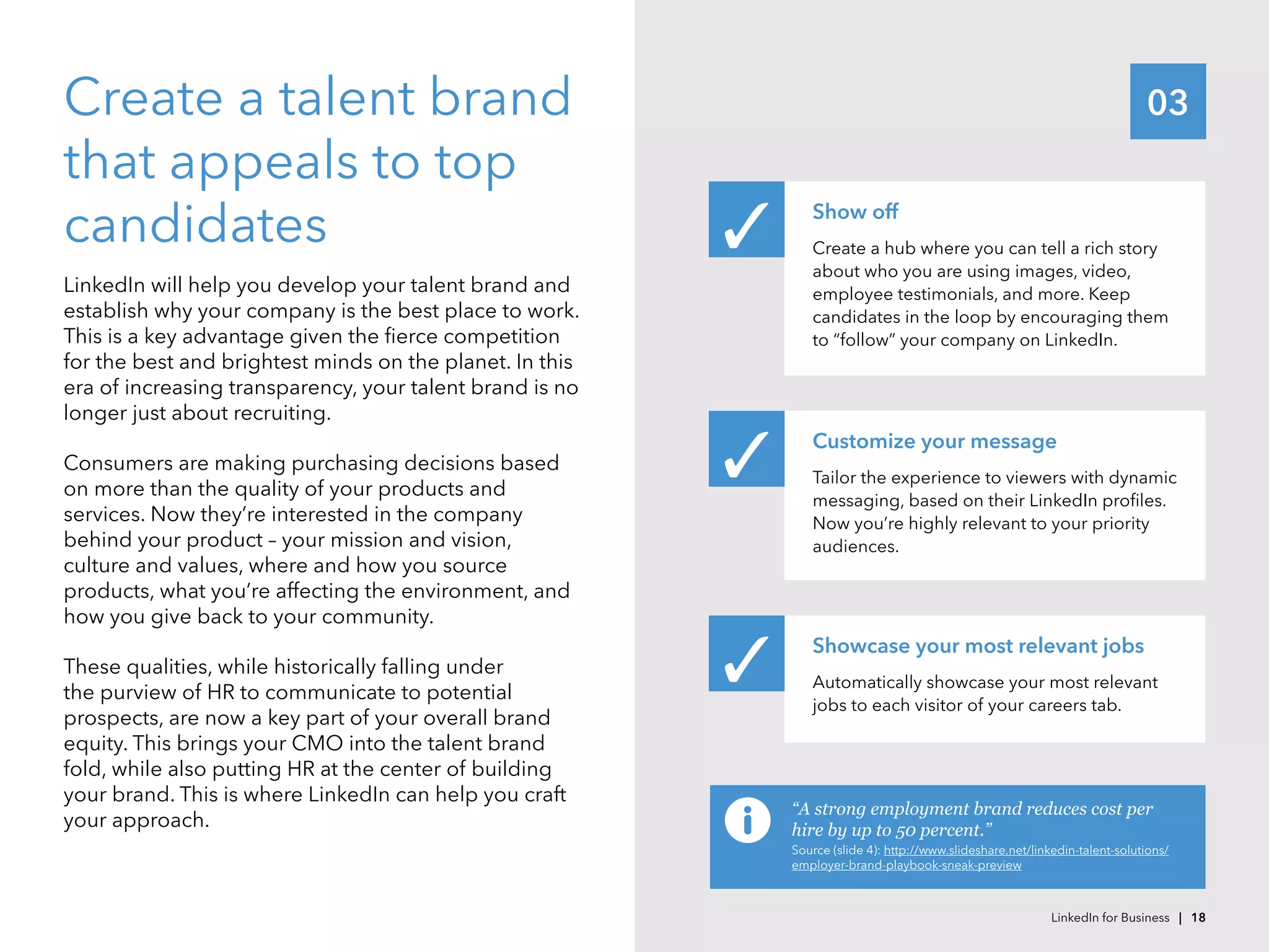03Create a talent brand
that appeals to top
candidates
LinkedIn will help you develop your talent brand and
establish why your company is the best place to work.
This is a key advantage given the fierce competition
for the best and brightest minds on the planet. In this
era of increasing transparency, your talent brand is no
longer just about recruiting.
Consumers are making purchasing decisions based
on more than the quality of your products and
services. Now they’re interested in the company
behind your product – your mission and vision,
culture and values, where and how you source
products, what you’re affecting the environment, and
how you give back to your community.
These qualities, while historically falling under
the purview of HR to communicate to potential
prospects, are now a key part of your overall brand
equity. This brings your CMO into the talent brand
fold, while also putting HR at the center of building
your brand. This is where LinkedIn can help you craft
your approach.
Show off
Create a hub where you can tell a rich story
about who you are using images, video,
employee testimonials, and more. Keep
candidates in the loop by encouraging them
to “follow” your company on LinkedIn.
Customize your message
Tailor the experience to viewers with dynamic
messaging, based on their LinkedIn profiles.
Now you’re highly relevant to your priority
audiences.
Showcase your most relevant jobs
Automatically showcase your most relevant
jobs to each visitor of your careers tab.
✓
✓
✓
“A strong employment brand reduces cost per
hire by up to 50 percent.”
Source (slide 4): http://www.slideshare.net/linkedin-talent-solutions/
employer-brand-playbook-sneak-preview
LinkedIn for Business | 18
 