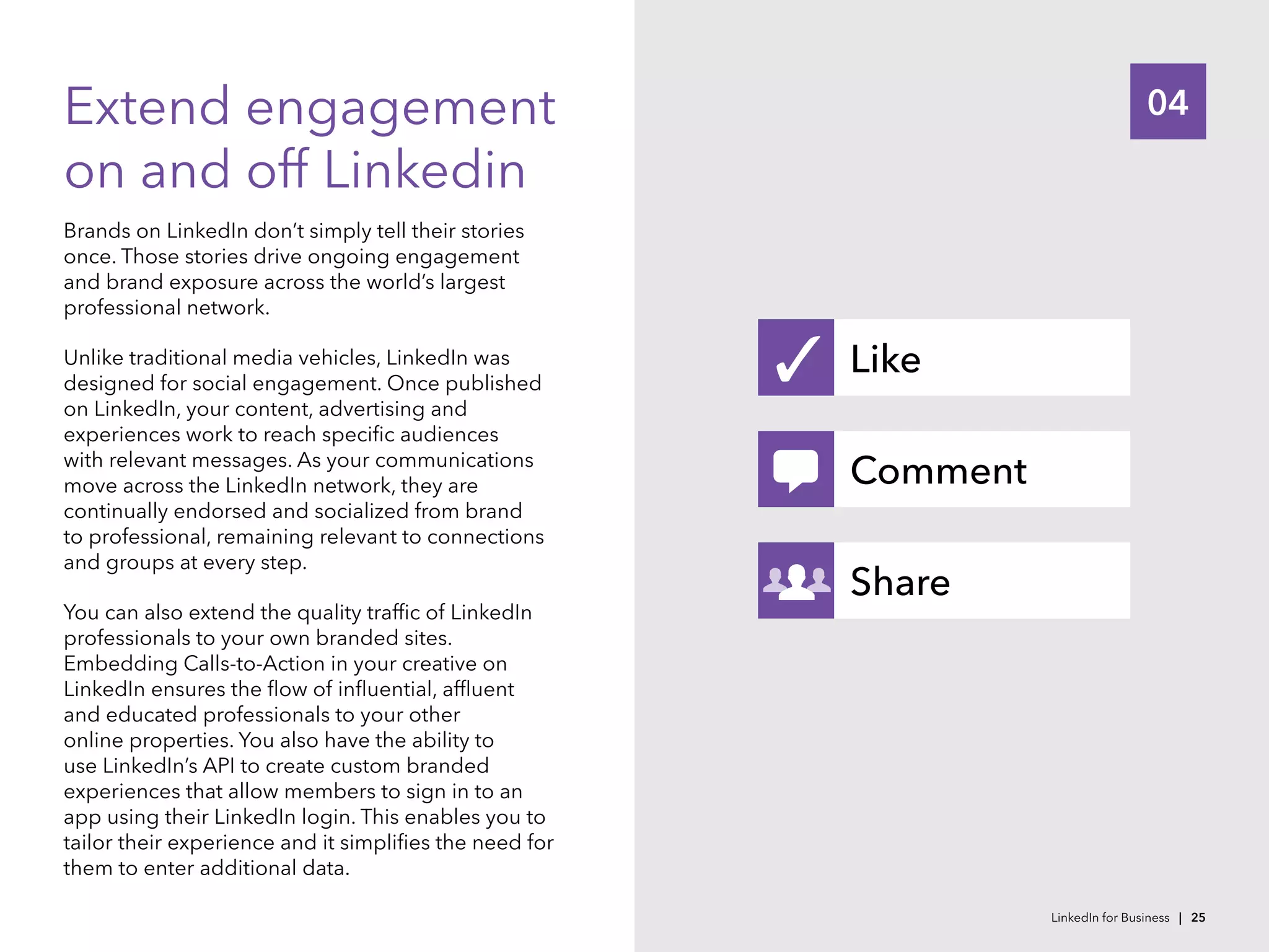 04Extend engagement
on and off Linkedin
Brands on LinkedIn don’t simply tell their stories
once. Those stories drive ongoing engagement
and brand exposure across the world’s largest
professional network.
Unlike traditional media vehicles, LinkedIn was
designed for social engagement. Once published
on LinkedIn, your content, advertising and
experiences work to reach specific audiences
with relevant messages. As your communications
move across the LinkedIn network, they are
continually endorsed and socialized from brand
to professional, remaining relevant to connections
and groups at every step.
You can also extend the quality traffic of LinkedIn
professionals to your own branded sites.
Embedding Calls-to-Action in your creative on
LinkedIn ensures the flow of influential, affluent
and educated professionals to your other
online properties. You also have the ability to
use LinkedIn’s API to create custom branded
experiences that allow members to sign in to an
app using their LinkedIn login. This enables you to
tailor their experience and it simplifies the need for
them to enter additional data.
Like
Comment
Share
✓
LinkedIn for Business | 25
 