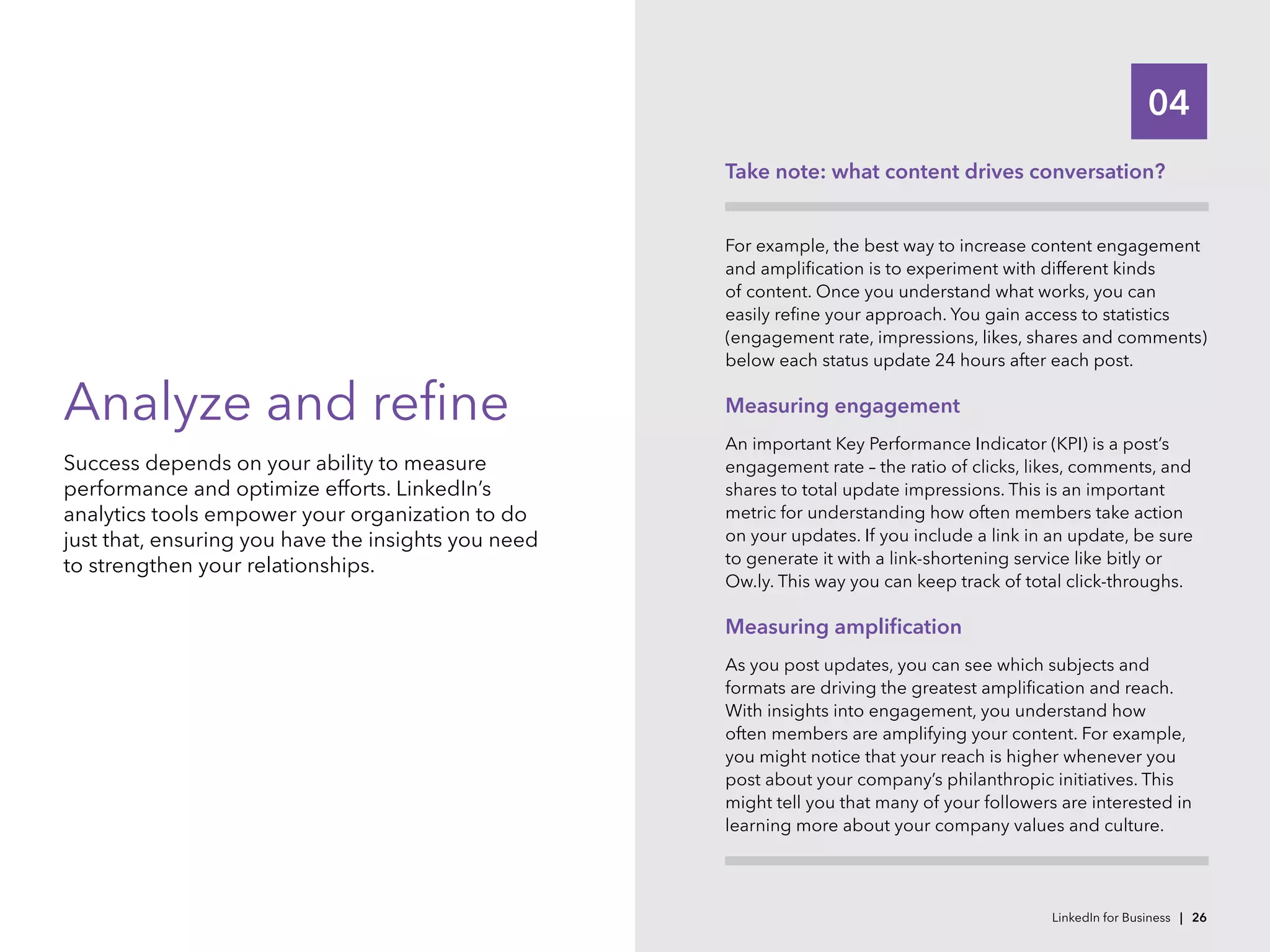04
Analyze and refine
Success depends on your ability to measure
performance and optimize efforts. LinkedIn’s
analytics tools empower your organization to do
just that, ensuring you have the insights you need
to strengthen your relationships.
Take note: what content drives conversation?
For example, the best way to increase content engagement
and amplification is to experiment with different kinds
of content. Once you understand what works, you can
easily refine your approach. You gain access to statistics
(engagement rate, impressions, likes, shares and comments)
below each status update 24 hours after each post.
Measuring engagement
An important Key Performance Indicator (KPI) is a post’s
engagement rate – the ratio of clicks, likes, comments, and
shares to total update impressions. This is an important
metric for understanding how often members take action
on your updates. If you include a link in an update, be sure
to generate it with a link-shortening service like bitly or
Ow.ly. This way you can keep track of total click-throughs.
Measuring amplification
As you post updates, you can see which subjects and
formats are driving the greatest amplification and reach.
With insights into engagement, you understand how
often members are amplifying your content. For example,
you might notice that your reach is higher whenever you
post about your company’s philanthropic initiatives. This
might tell you that many of your followers are interested in
learning more about your company values and culture.
LinkedIn for Business | 26
 