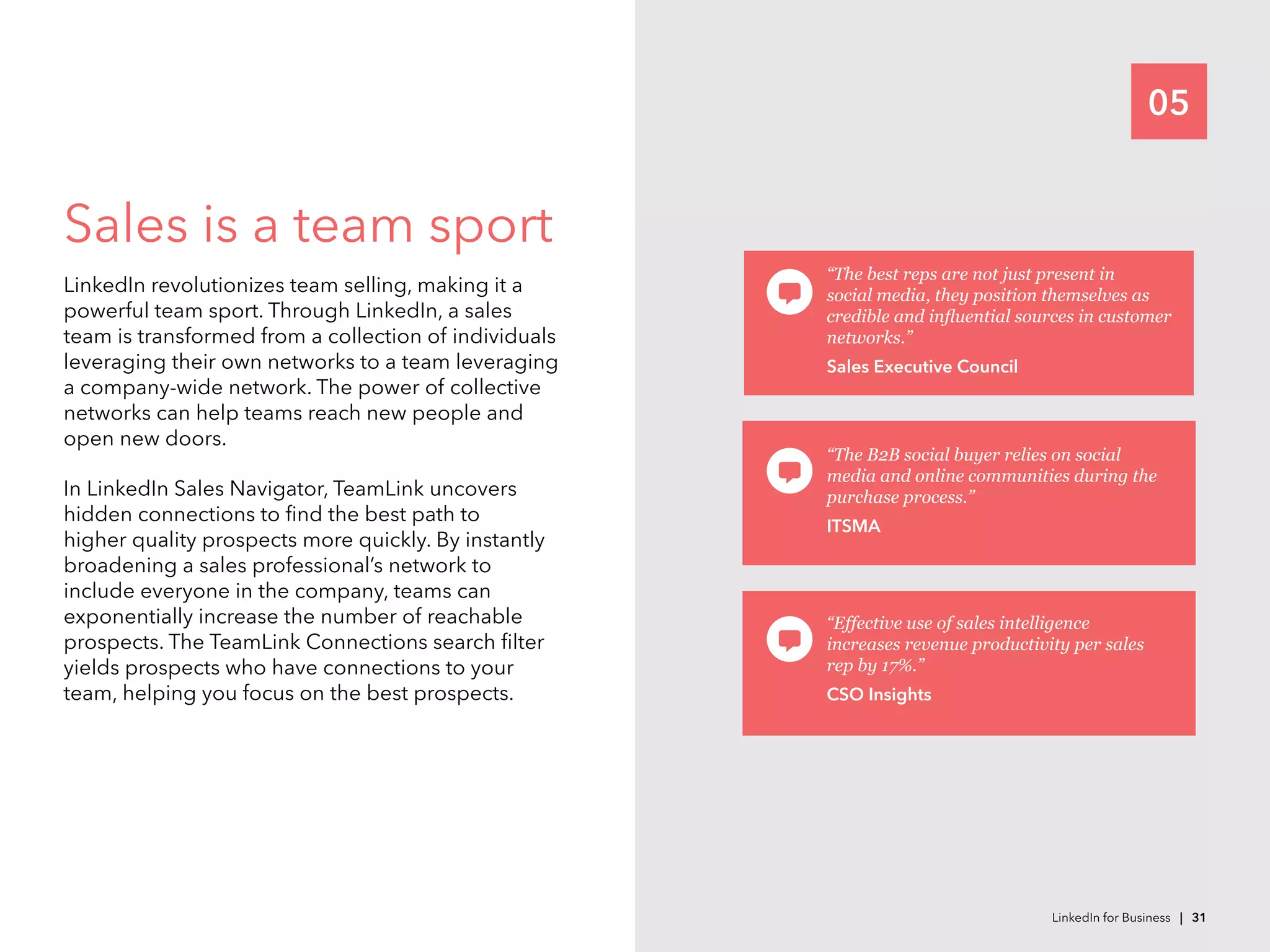 05
Sales is a team sport
LinkedIn revolutionizes team selling, making it a
powerful team sport. Through LinkedIn, a sales
team is transformed from a collection of individuals
leveraging their own networks to a team leveraging
a company-wide network. The power of collective
networks can help teams reach new people and
open new doors.
In LinkedIn Sales Navigator, TeamLink uncovers
hidden connections to find the best path to
higher quality prospects more quickly. By instantly
broadening a sales professional’s network to
include everyone in the company, teams can
exponentially increase the number of reachable
prospects. The TeamLink Connections search filter
yields prospects who have connections to your
team, helping you focus on the best prospects.
“The best reps are not just present in
social media, they position themselves as
credible and influential sources in customer
networks.”
Sales Executive Council
“The B2B social buyer relies on social
media and online communities during the
purchase process.”
ITSMA
“Effective use of sales intelligence
increases revenue productivity per sales
rep by 17%.”
CSO Insights
LinkedIn for Business | 31
 