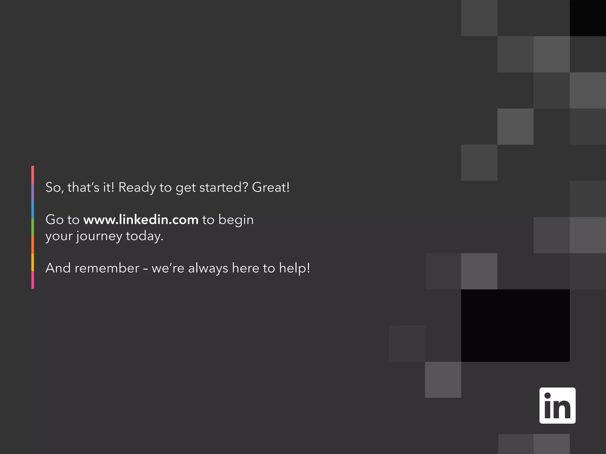 So, that’s it! Ready to get started? Great!
Go to www.linkedin.com to begin
your journey today.
And remember – we’re always here to help!
 