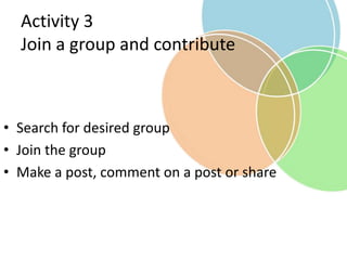 Activity 3
Join a group and contribute
• Search for desired group
• Join the group
• Make a post, comment on a post or share