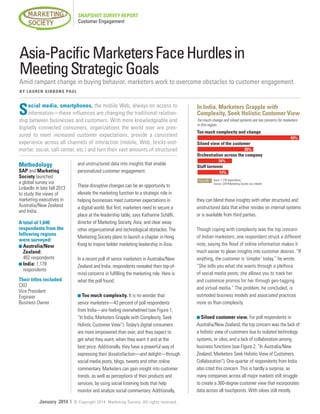 SNAPSHOT SURVEY REPORT
Customer Engagement

Asia-Pacific Marketers Face Hurdles in
Meeting Strategic Goals

Amid rampant change in buying behavior, marketers work to overcome obstacles to customer engagement.
B Y L A U R E N G I B B O N S PA U L

S

ocial media, smartphones, the mobile Web, always-on access to
information—these influences are changing the traditional relationship between businesses and customers. With more knowledgeable and
digitally connected consumers, organizations the world over are pressured to meet increased customer expectations, provide a consistent
experience across all channels of interaction (mobile, Web, bricks-andmortar, social, call center, etc.) and turn their vast amounts of structured

Methodology

SAP and Marketing
Society launched
a global survey via
LinkedIn in late fall 2013
to study the views of
marketing executives in
Australia/New Zealand
and India.
A total of 1,640
respondents from the
following regions
were surveyed:
n  ustralia/New
A
Zealand:
462 respondents
n  ndia: 1,178
I
respondents
Their titles included:
CXO
Vice President
Engineer
Business Owner

January 2014 |

and unstructured data into insights that enable
personalized customer engagement.
These disruptive changes can be an opportunity to
elevate the marketing function to a strategic role in
helping businesses meet customer expectations in
a digital world. But first, marketers need to secure a
place at the leadership table, says Katharine Schäfli,
director of Marketing Society, Asia, and clear away
other organizational and technological obstacles. The
Marketing Society plans to launch a chapter in Hong
Kong to inspire bolder marketing leadership in Asia.
In a recent poll of senior marketers in Australia/New
Zealand and India, respondents revealed their top-ofmind concerns in fulfilling the marketing role. Here is
what the poll found:
n Too much complexity. It is no wonder that

senior marketers—43 percent of poll respondents
from India—are feeling overwhelmed (see Figure 1,
“In India, Marketers Grapple with Complexity, Seek
Holistic Customer View”). Today’s digital consumers
are more empowered than ever, and they expect to
get what they want, when they want it and at the
best price. Additionally, they have a powerful way of
expressing their dissatisfaction—and delight—through
social media posts, blogs, tweets and other online
commentary. Marketers can gain insight into customer
trends, as well as perceptions of their products and
services, by using social listening tools that help
monitor and analyze social commentary. Additionally,
© Copyright 2014. Marketing Society. All rights reserved.

In India, Marketers Grapple with
Complexity, Seek Holistic Customer View
Too much change and siloed systems are top concerns for marketers
in this region.

Too much complexity and change
				

43%

Siloed view of the customer
			

25%

Orchestration across the company
16%

Staff turnover
	

14%
FIGURE 1 Base: 1,178 respondents
Source: SAP/Marketing Society via LinkedIn

they can blend these insights with other structured and
unstructured data that either resides on internal systems
or is available from third parties.
Though coping with complexity was the top concern
of Indian marketers, one respondent struck a different
note, saying the flood of online information makes it
much easier to glean insights into customer desires. “If
anything, the customer is ‘simpler’ today,” he wrote.
“She tells you what she wants through a plethora
of social media posts; she allows you to track her
and customize promos for her through geo-tagging
and virtual media.” The problem, he concluded, is
outmoded business models and associated practices
more so than complexity.
n Siloed customer view. For poll respondents in

Australia/New Zealand, the top concern was the lack of
a holistic view of customers due to isolated technology
systems, or silos, and a lack of collaboration among
business functions (see Figure 2, “In Australia/New
Zealand, Marketers Seek Holistic View of Customers,
Collaboration”). One-quarter of respondents from India
also cited this concern. This is hardly a surprise, as
many companies across all major markets still struggle
to create a 360-degree customer view that incorporates
data across all touchpoints. With siloes still mostly

 