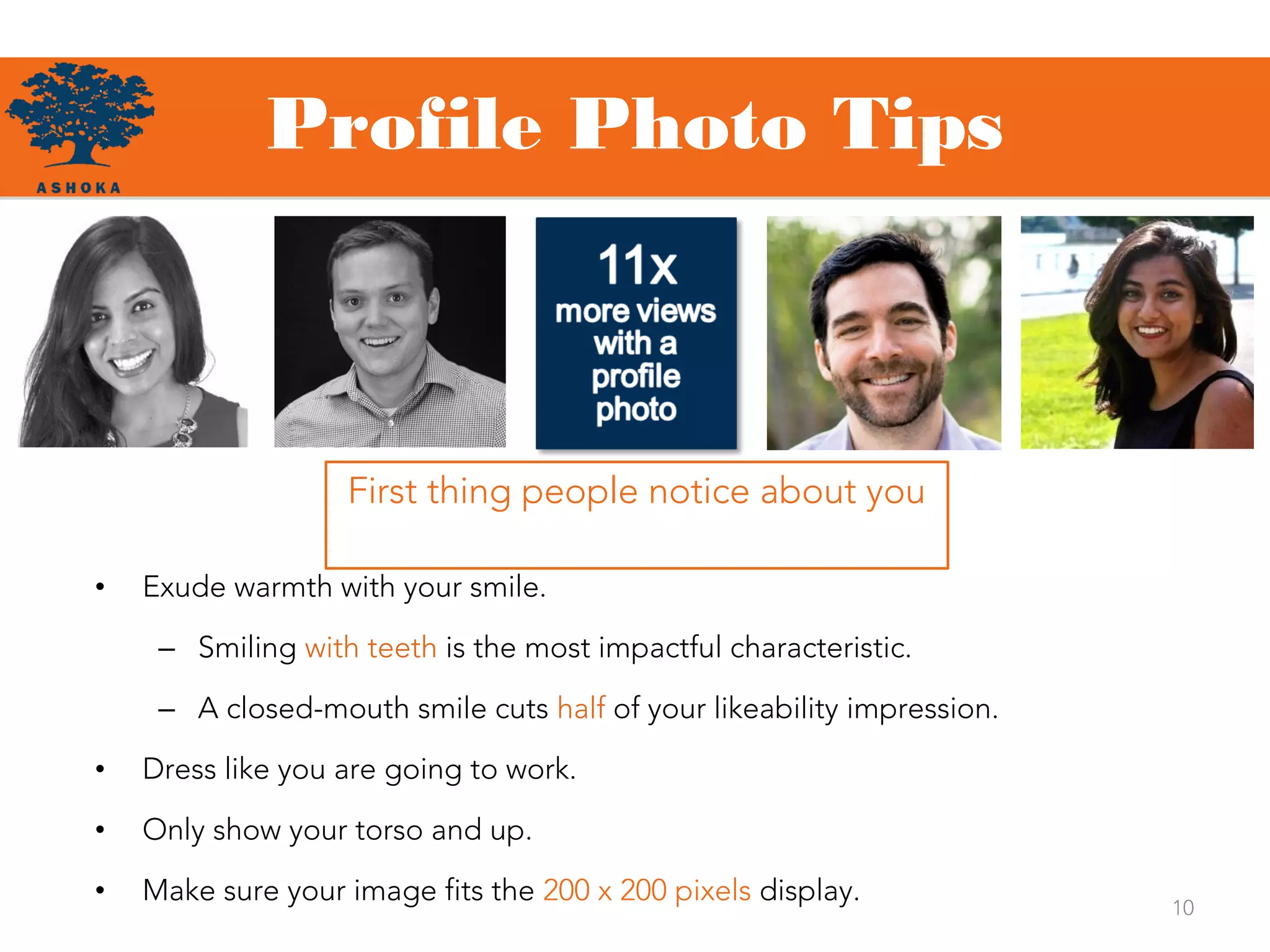 Profile Photo Tips
10
First thing people notice about you
• Exude warmth with your smile.
– Smiling with teeth is the most impactful characteristic.
– A closed-mouth smile cuts half of your likeability impression.
• Dress like you are going to work.
• Only show your torso and up.
• Make sure your image fits the 200 x 200 pixels display.
 