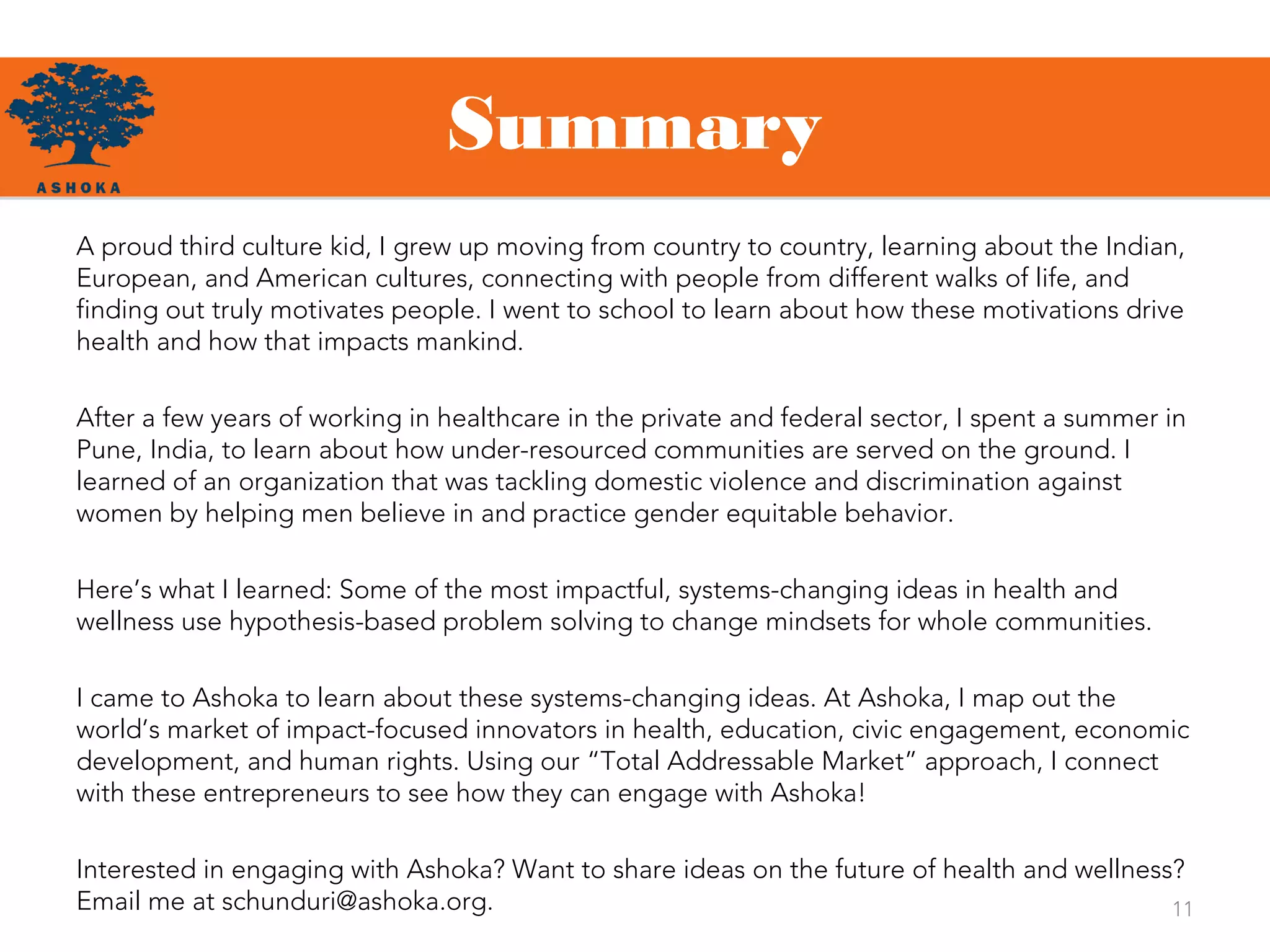 Summary
11
A proud third culture kid, I grew up moving from country to country, learning about the Indian,
European, and American cultures, connecting with people from different walks of life, and
finding out truly motivates people. I went to school to learn about how these motivations drive
health and how that impacts mankind.
After a few years of working in healthcare in the private and federal sector, I spent a summer in
Pune, India, to learn about how under-resourced communities are served on the ground. I
learned of an organization that was tackling domestic violence and discrimination against
women by helping men believe in and practice gender equitable behavior.
Here’s what I learned: Some of the most impactful, systems-changing ideas in health and
wellness use hypothesis-based problem solving to change mindsets for whole communities.
I came to Ashoka to learn about these systems-changing ideas. At Ashoka, I map out the
world’s market of impact-focused innovators in health, education, civic engagement, economic
development, and human rights. Using our “Total Addressable Market” approach, I connect
with these entrepreneurs to see how they can engage with Ashoka!
Interested in engaging with Ashoka? Want to share ideas on the future of health and wellness?
Email me at schunduri@ashoka.org.
 