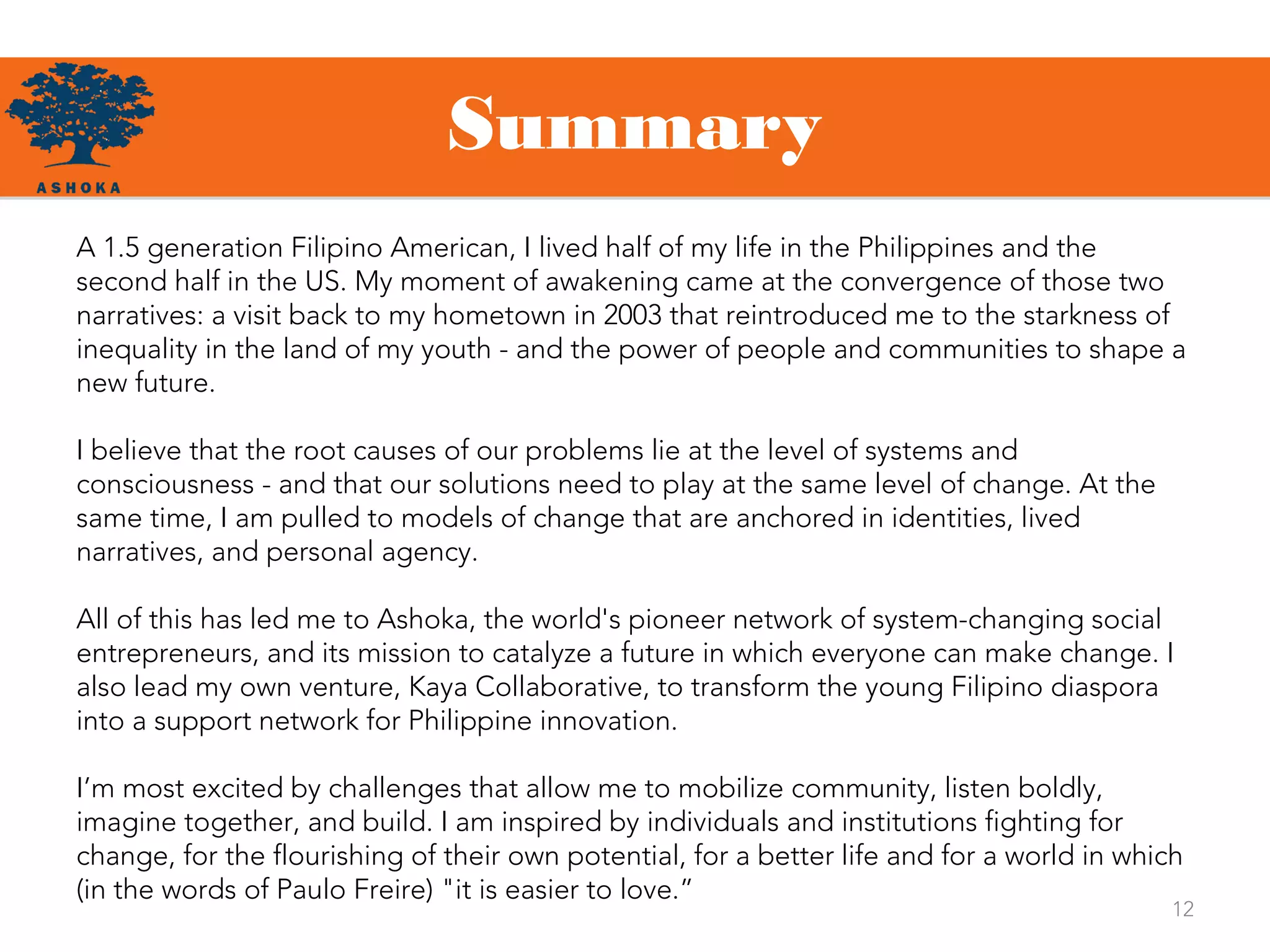 Summary
12
A 1.5 generation Filipino American, I lived half of my life in the Philippines and the
second half in the US. My moment of awakening came at the convergence of those two
narratives: a visit back to my hometown in 2003 that reintroduced me to the starkness of
inequality in the land of my youth - and the power of people and communities to shape a
new future.
I believe that the root causes of our problems lie at the level of systems and
consciousness - and that our solutions need to play at the same level of change. At the
same time, I am pulled to models of change that are anchored in identities, lived
narratives, and personal agency.
All of this has led me to Ashoka, the world's pioneer network of system-changing social
entrepreneurs, and its mission to catalyze a future in which everyone can make change. I
also lead my own venture, Kaya Collaborative, to transform the young Filipino diaspora
into a support network for Philippine innovation.
I’m most excited by challenges that allow me to mobilize community, listen boldly,
imagine together, and build. I am inspired by individuals and institutions fighting for
change, for the flourishing of their own potential, for a better life and for a world in which
(in the words of Paulo Freire) "it is easier to love.”
 
