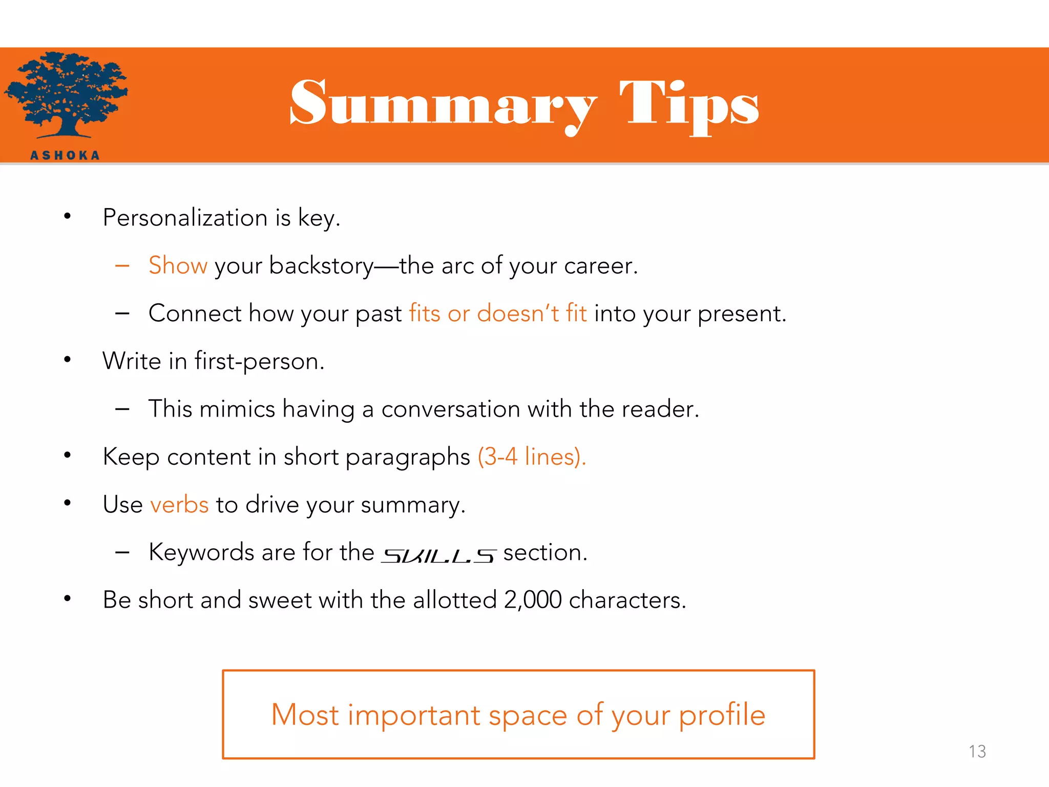 Summary Tips
13
• Personalization is key.
– Show your backstory—the arc of your career.
– Connect how your past fits or doesn’t fit into your present.
• Write in first-person.
– This mimics having a conversation with the reader.
• Keep content in short paragraphs (3-4 lines).
• Use verbs to drive your summary.
– Keywords are for the Skills section.
• Be short and sweet with the allotted 2,000 characters.
Most important space of your profile
 