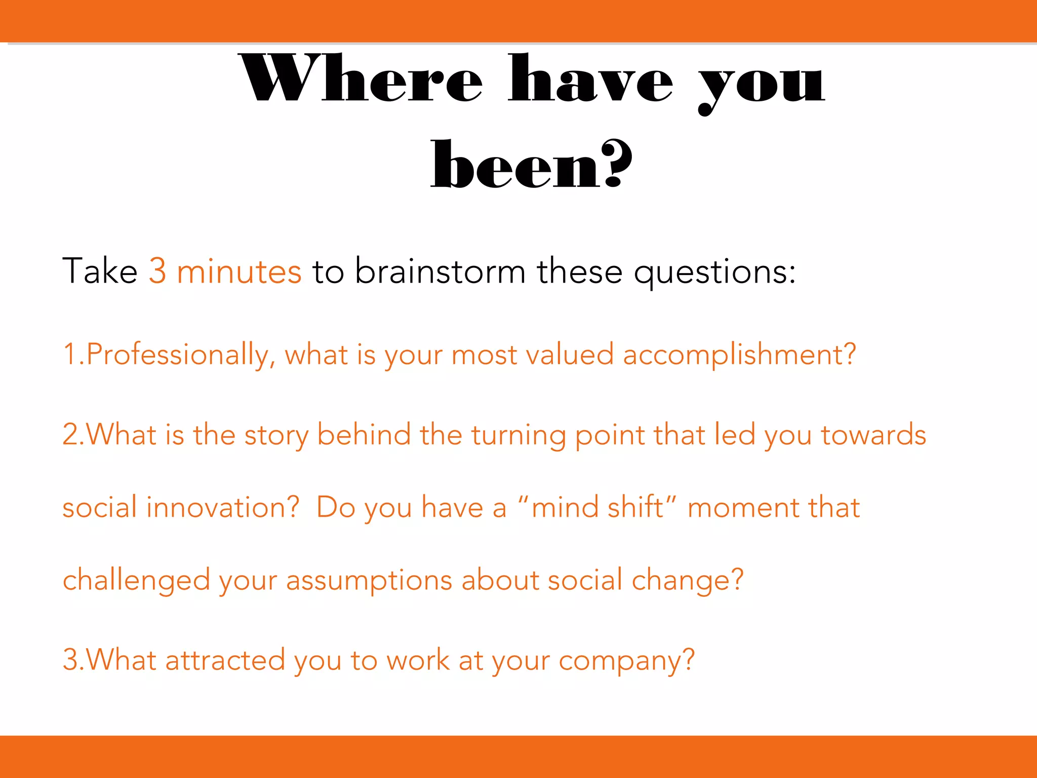 Where have you
been?
Take 3 minutes to brainstorm these questions:
1.Professionally, what is your most valued accomplishment?
2.What is the story behind the turning point that led you towards
social innovation? Do you have a “mind shift” moment that
challenged your assumptions about social change?
3.What attracted you to work at your company?
 
