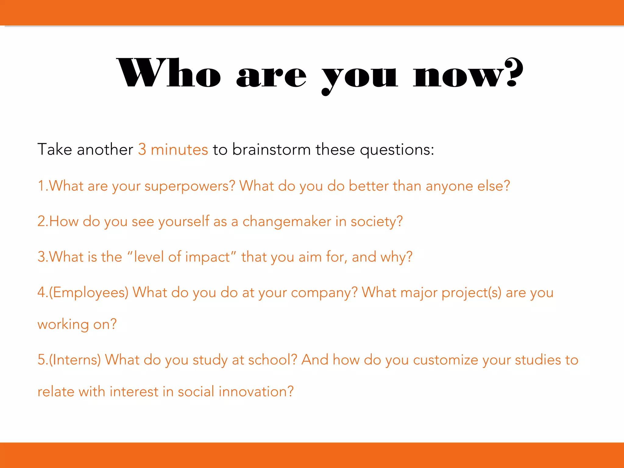 Who are you now?
Take another 3 minutes to brainstorm these questions:
1.What are your superpowers? What do you do better than anyone else?
2.How do you see yourself as a changemaker in society?
3.What is the “level of impact” that you aim for, and why?
4.(Employees) What do you do at your company? What major project(s) are you
working on?
5.(Interns) What do you study at school? And how do you customize your studies to
relate with interest in social innovation?
 