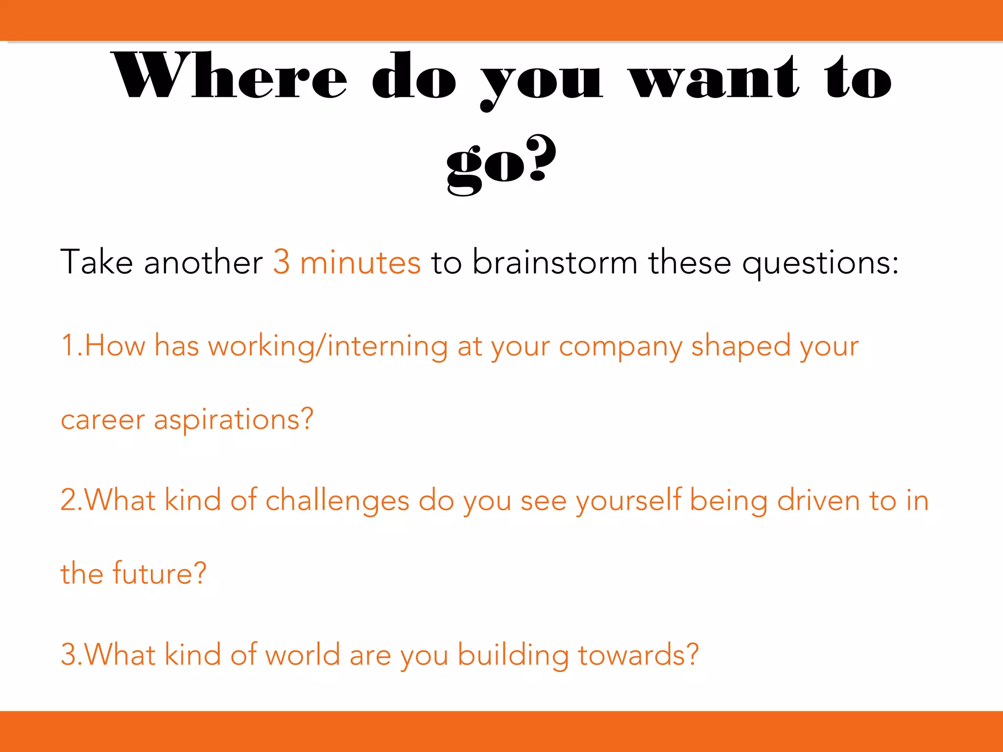Where do you want to
go?
Take another 3 minutes to brainstorm these questions:
1.How has working/interning at your company shaped your
career aspirations?
2.What kind of challenges do you see yourself being driven to in
the future?
3.What kind of world are you building towards?
 