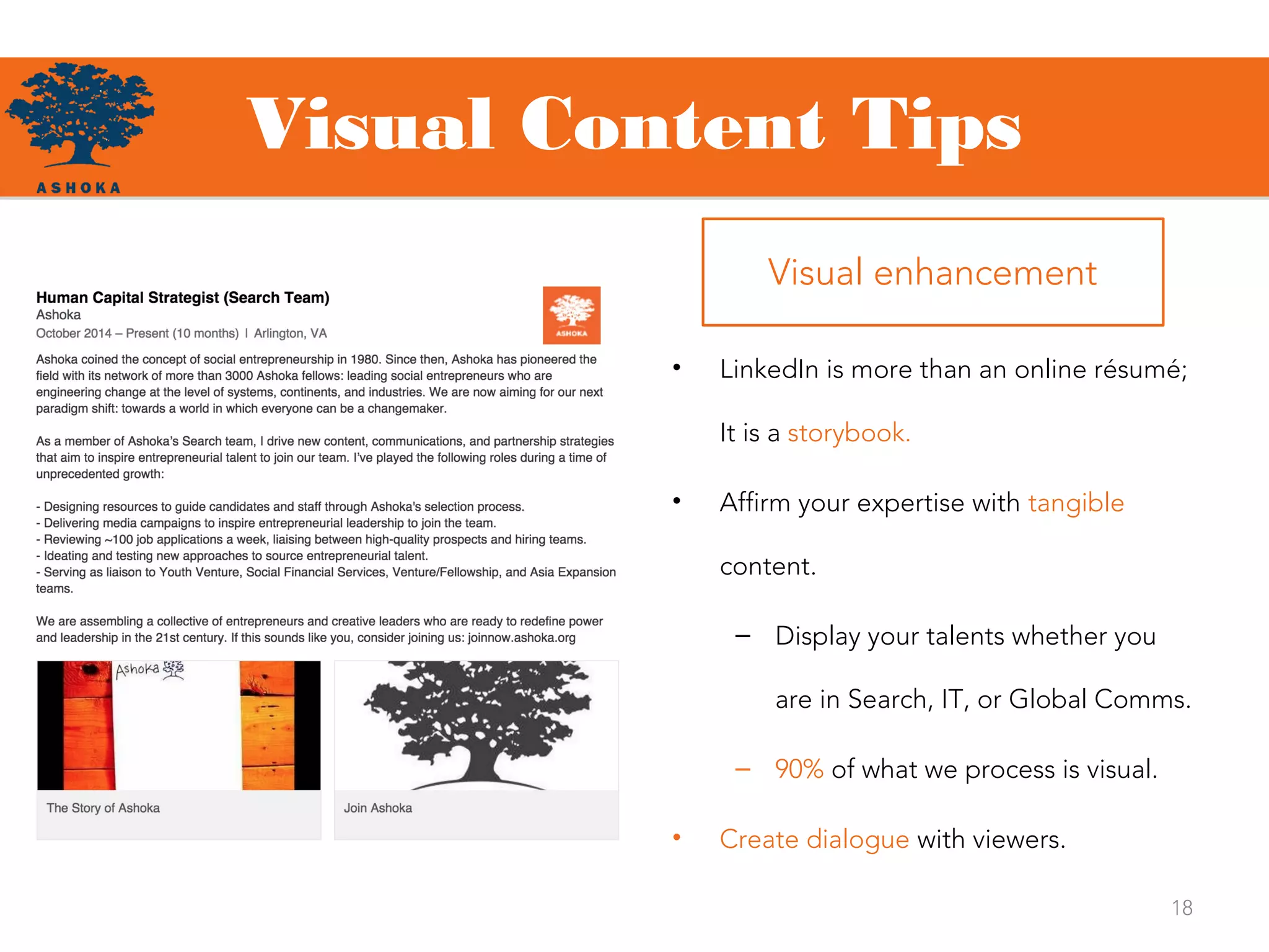 Visual Content Tips
18
• LinkedIn is more than an online résumé;
It is a storybook.
• Affirm your expertise with tangible
content.
– Display your talents whether you
are in Search, IT, or Global Comms.
– 90% of what we process is visual.
• Create dialogue with viewers.
Visual enhancement
 