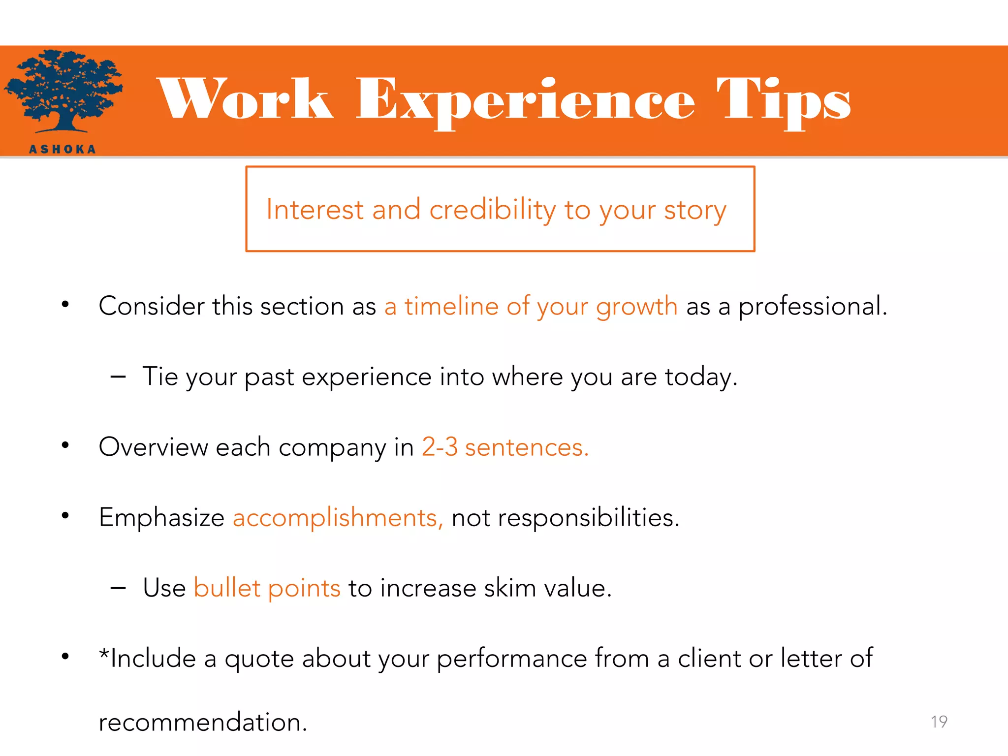 Work Experience Tips
19
• Consider this section as a timeline of your growth as a professional.
– Tie your past experience into where you are today.
• Overview each company in 2-3 sentences.
• Emphasize accomplishments, not responsibilities.
– Use bullet points to increase skim value.
• *Include a quote about your performance from a client or letter of
recommendation.
Interest and credibility to your story
 