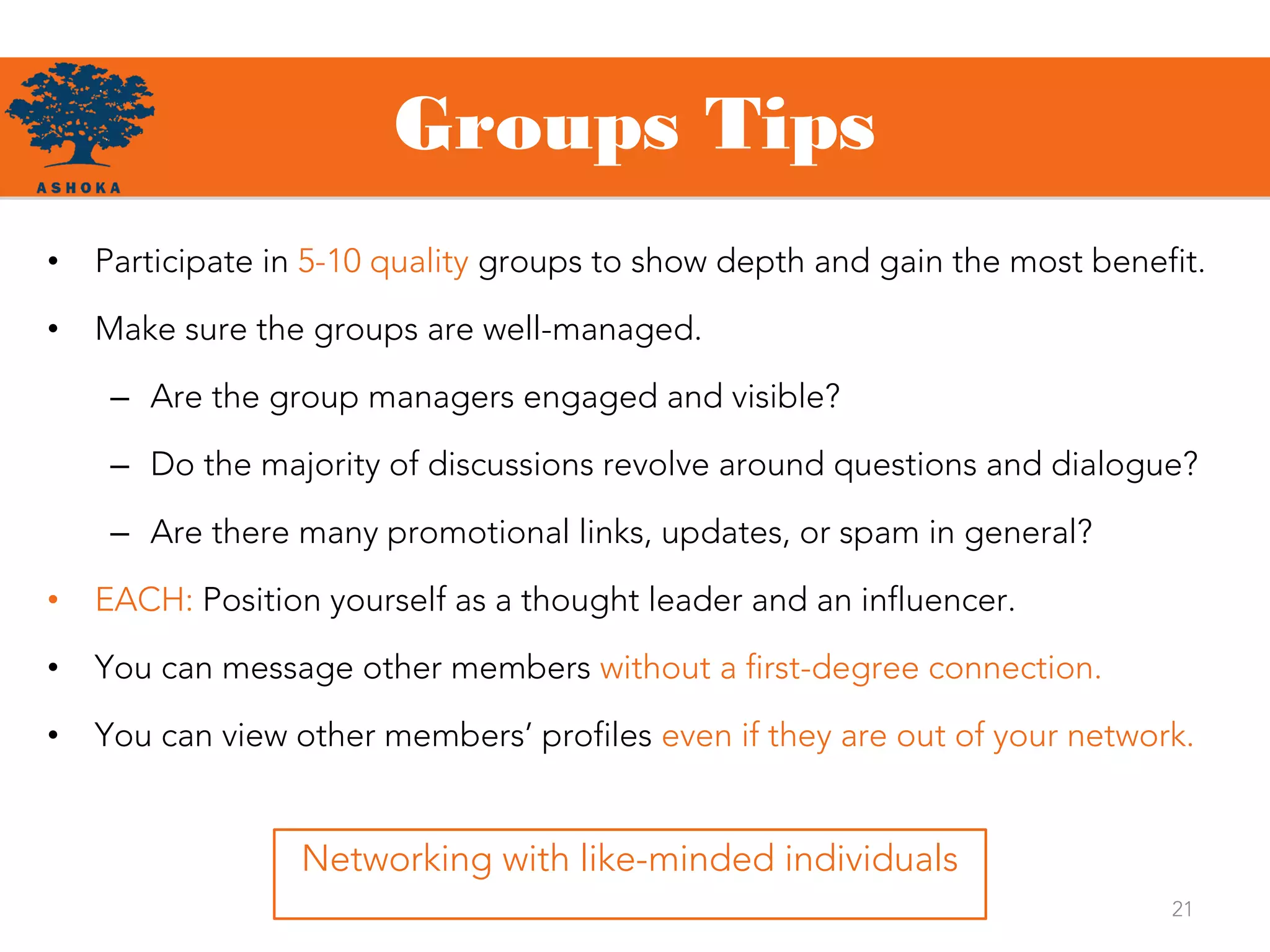 21
Networking with like-minded individuals
• Participate in 5-10 quality groups to show depth and gain the most benefit.
• Make sure the groups are well-managed.
– Are the group managers engaged and visible?
– Do the majority of discussions revolve around questions and dialogue?
– Are there many promotional links, updates, or spam in general?
• EACH: Position yourself as a thought leader and an influencer.
• You can message other members without a first-degree connection.
• You can view other members’ profiles even if they are out of your network.
Groups Tips
 