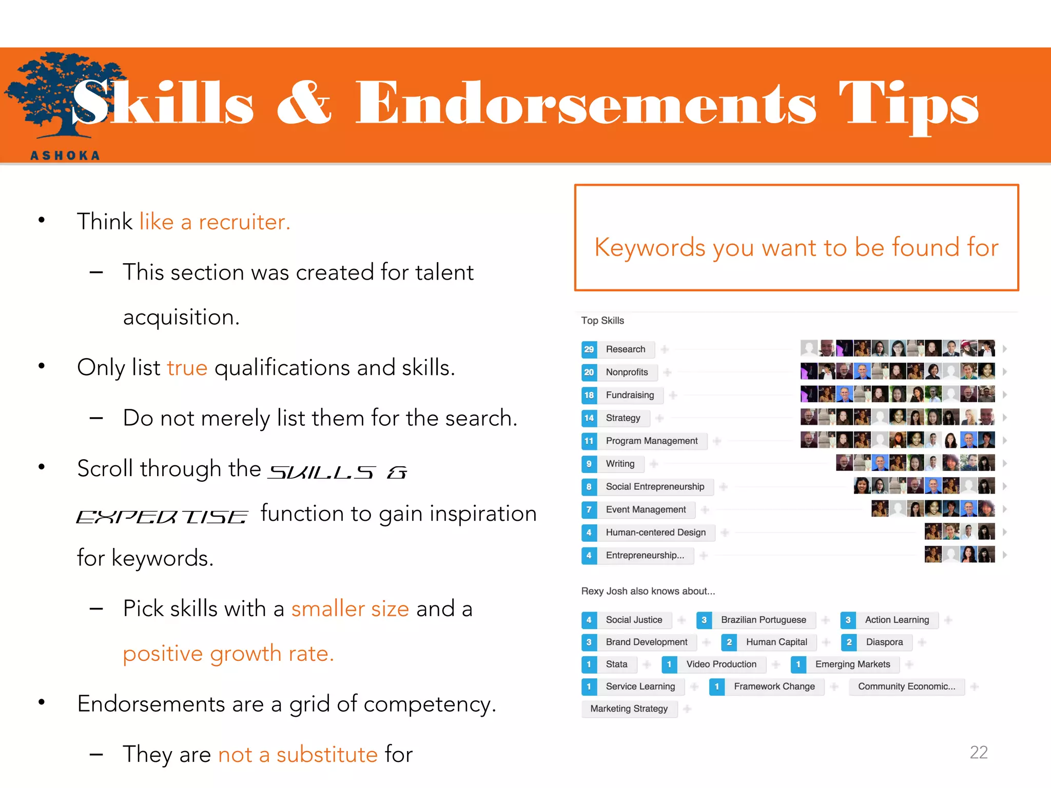 Skills & Endorsements Tips
22
Keywords you want to be found for
• Think like a recruiter.
– This section was created for talent
acquisition.
• Only list true qualifications and skills.
– Do not merely list them for the search.
• Scroll through the Skills &
Expertise function to gain inspiration
for keywords.
– Pick skills with a smaller size and a
positive growth rate.
• Endorsements are a grid of competency.
– They are not a substitute for
 