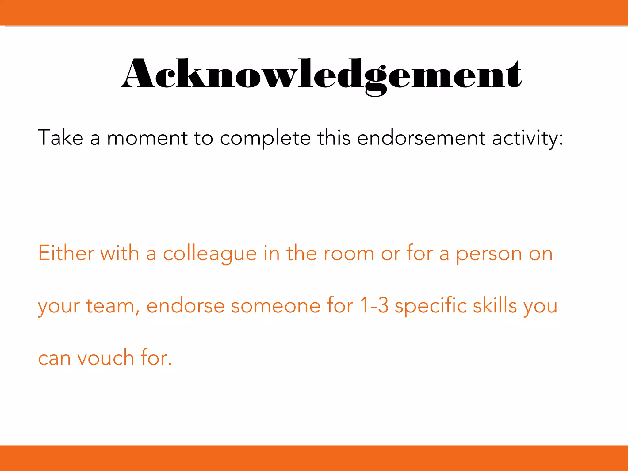 Acknowledgement
Take a moment to complete this endorsement activity:
Either with a colleague in the room or for a person on
your team, endorse someone for 1-3 specific skills you
can vouch for.
 