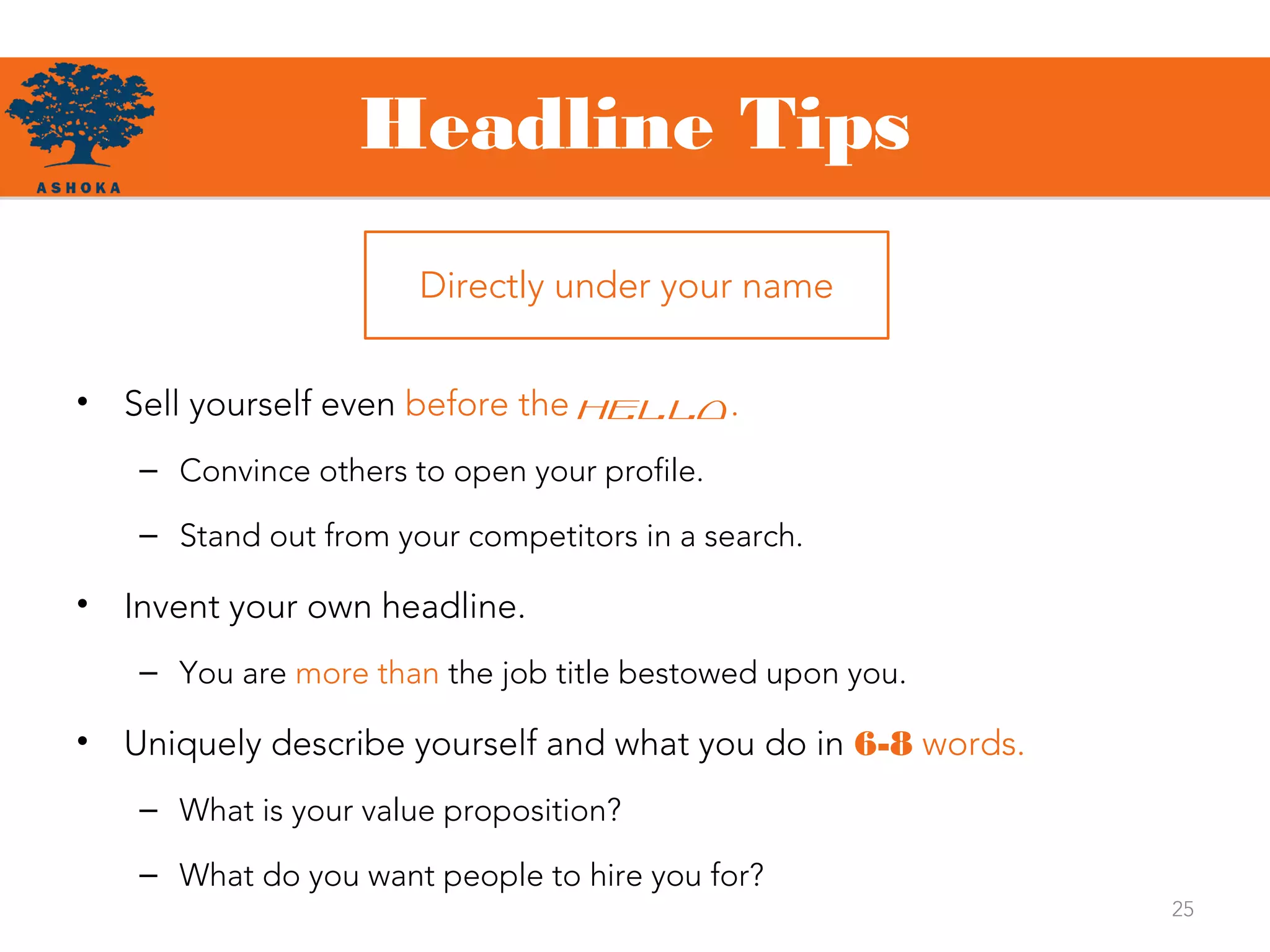 Headline Tips
• Sell yourself even before the hello.
– Convince others to open your profile.
– Stand out from your competitors in a search.
• Invent your own headline.
– You are more than the job title bestowed upon you.
• Uniquely describe yourself and what you do in 6-8 words.
– What is your value proposition?
– What do you want people to hire you for?
25
Directly under your name
 