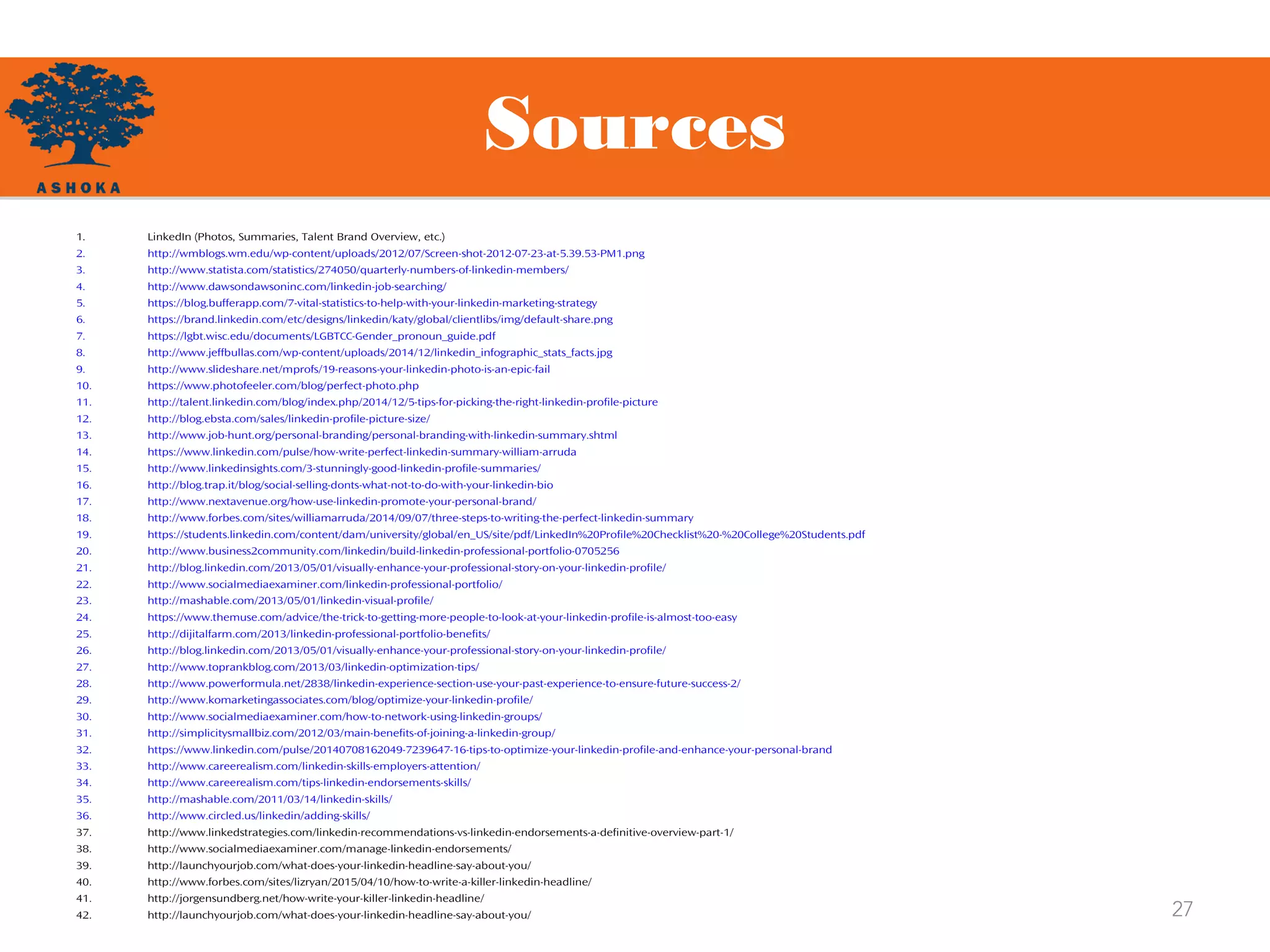 Sources
27
1. LinkedIn (Photos, Summaries, Talent Brand Overview, etc.)
2. http://wmblogs.wm.edu/wp-content/uploads/2012/07/Screen-shot-2012-07-23-at-5.39.53-PM1.png
3. http://www.statista.com/statistics/274050/quarterly-numbers-of-linkedin-members/
4. http://www.dawsondawsoninc.com/linkedin-job-searching/
5. https://blog.bufferapp.com/7-vital-statistics-to-help-with-your-linkedin-marketing-strategy
6. https://brand.linkedin.com/etc/designs/linkedin/katy/global/clientlibs/img/default-share.png
7. https://lgbt.wisc.edu/documents/LGBTCC-Gender_pronoun_guide.pdf
8. http://www.jeffbullas.com/wp-content/uploads/2014/12/linkedin_infographic_stats_facts.jpg
9. http://www.slideshare.net/mprofs/19-reasons-your-linkedin-photo-is-an-epic-fail
10. https://www.photofeeler.com/blog/perfect-photo.php
11. http://talent.linkedin.com/blog/index.php/2014/12/5-tips-for-picking-the-right-linkedin-profile-picture
12. http://blog.ebsta.com/sales/linkedin-profile-picture-size/
13. http://www.job-hunt.org/personal-branding/personal-branding-with-linkedin-summary.shtml
14. https://www.linkedin.com/pulse/how-write-perfect-linkedin-summary-william-arruda
15. http://www.linkedinsights.com/3-stunningly-good-linkedin-profile-summaries/
16. http://blog.trap.it/blog/social-selling-donts-what-not-to-do-with-your-linkedin-bio
17. http://www.nextavenue.org/how-use-linkedin-promote-your-personal-brand/
18. http://www.forbes.com/sites/williamarruda/2014/09/07/three-steps-to-writing-the-perfect-linkedin-summary
19. https://students.linkedin.com/content/dam/university/global/en_US/site/pdf/LinkedIn%20Profile%20Checklist%20-%20College%20Students.pdf
20. http://www.business2community.com/linkedin/build-linkedin-professional-portfolio-0705256
21. http://blog.linkedin.com/2013/05/01/visually-enhance-your-professional-story-on-your-linkedin-profile/
22. http://www.socialmediaexaminer.com/linkedin-professional-portfolio/
23. http://mashable.com/2013/05/01/linkedin-visual-profile/
24. https://www.themuse.com/advice/the-trick-to-getting-more-people-to-look-at-your-linkedin-profile-is-almost-too-easy
25. http://dijitalfarm.com/2013/linkedin-professional-portfolio-benefits/
26. http://blog.linkedin.com/2013/05/01/visually-enhance-your-professional-story-on-your-linkedin-profile/
27. http://www.toprankblog.com/2013/03/linkedin-optimization-tips/
28. http://www.powerformula.net/2838/linkedin-experience-section-use-your-past-experience-to-ensure-future-success-2/
29. http://www.komarketingassociates.com/blog/optimize-your-linkedin-profile/
30. http://www.socialmediaexaminer.com/how-to-network-using-linkedin-groups/
31. http://simplicitysmallbiz.com/2012/03/main-benefits-of-joining-a-linkedin-group/
32. https://www.linkedin.com/pulse/20140708162049-7239647-16-tips-to-optimize-your-linkedin-profile-and-enhance-your-personal-brand
33. http://www.careerealism.com/linkedin-skills-employers-attention/
34. http://www.careerealism.com/tips-linkedin-endorsements-skills/
35. http://mashable.com/2011/03/14/linkedin-skills/
36. http://www.circled.us/linkedin/adding-skills/
37. http://www.linkedstrategies.com/linkedin-recommendations-vs-linkedin-endorsements-a-definitive-overview-part-1/
38. http://www.socialmediaexaminer.com/manage-linkedin-endorsements/
39. http://launchyourjob.com/what-does-your-linkedin-headline-say-about-you/
40. http://www.forbes.com/sites/lizryan/2015/04/10/how-to-write-a-killer-linkedin-headline/
41. http://jorgensundberg.net/how-write-your-killer-linkedin-headline/
42. http://launchyourjob.com/what-does-your-linkedin-headline-say-about-you/
 