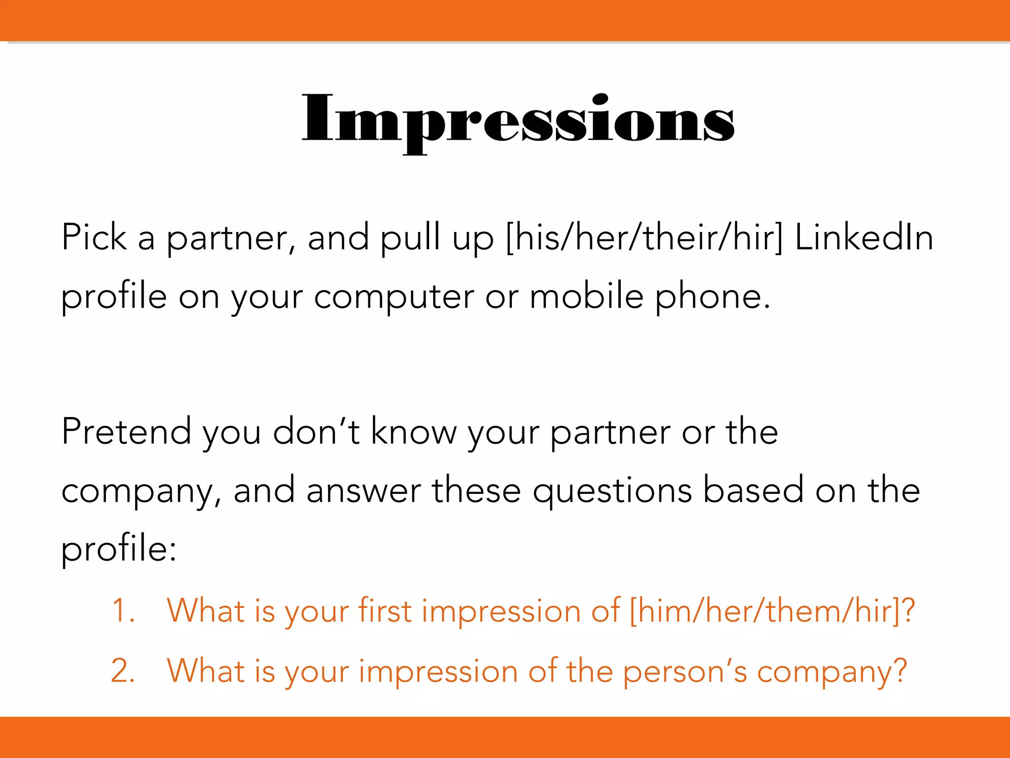 Impressions
Pick a partner, and pull up [his/her/their/hir] LinkedIn
profile on your computer or mobile phone.
Pretend you don’t know your partner or the
company, and answer these questions based on the
profile:
1. What is your first impression of [him/her/them/hir]?
2. What is your impression of the person’s company?
 