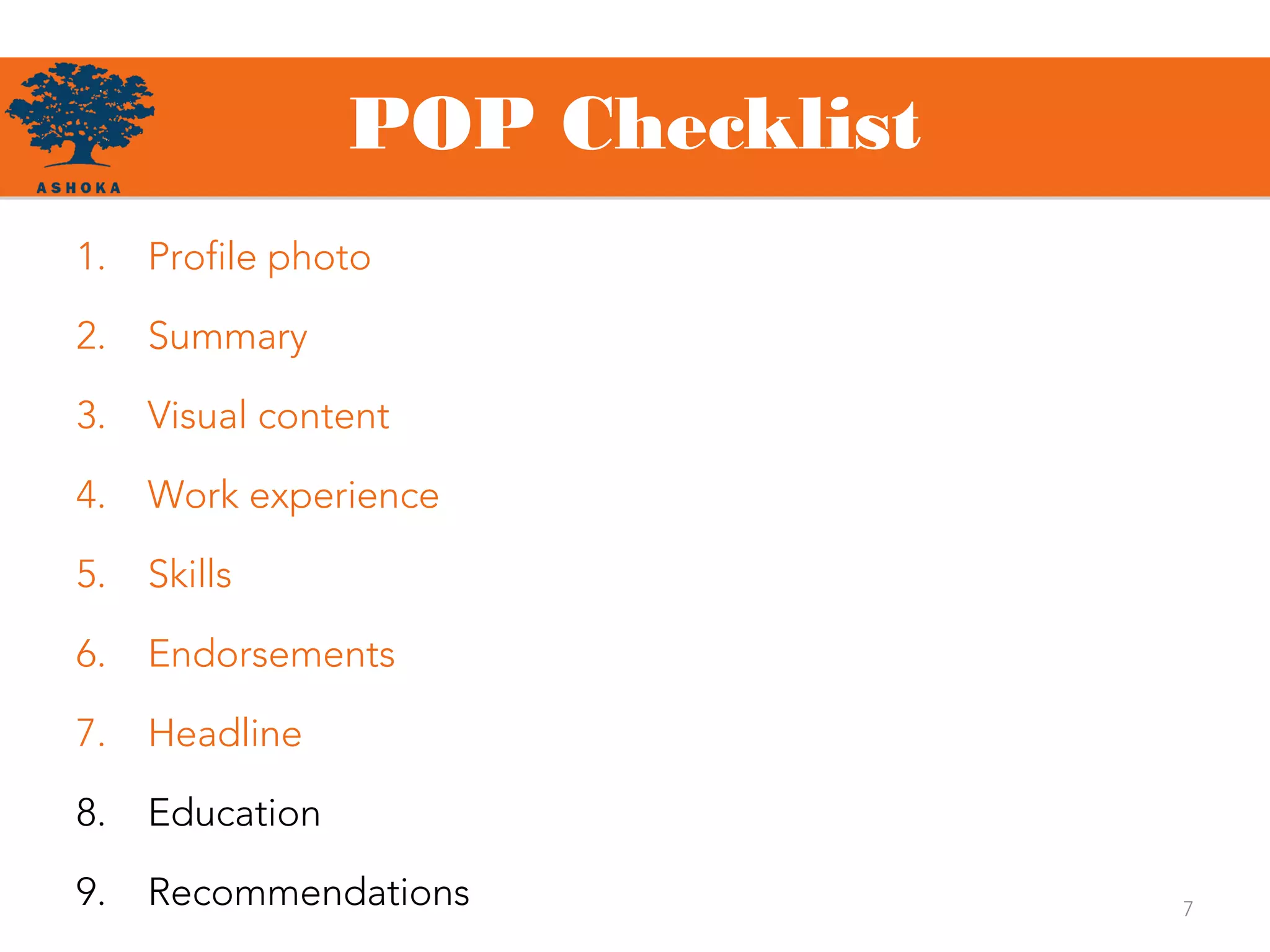 POP Checklist
7
1. Profile photo
2. Summary
3. Visual content
4. Work experience
5. Skills
6. Endorsements
7. Headline
8. Education
9. Recommendations
 
