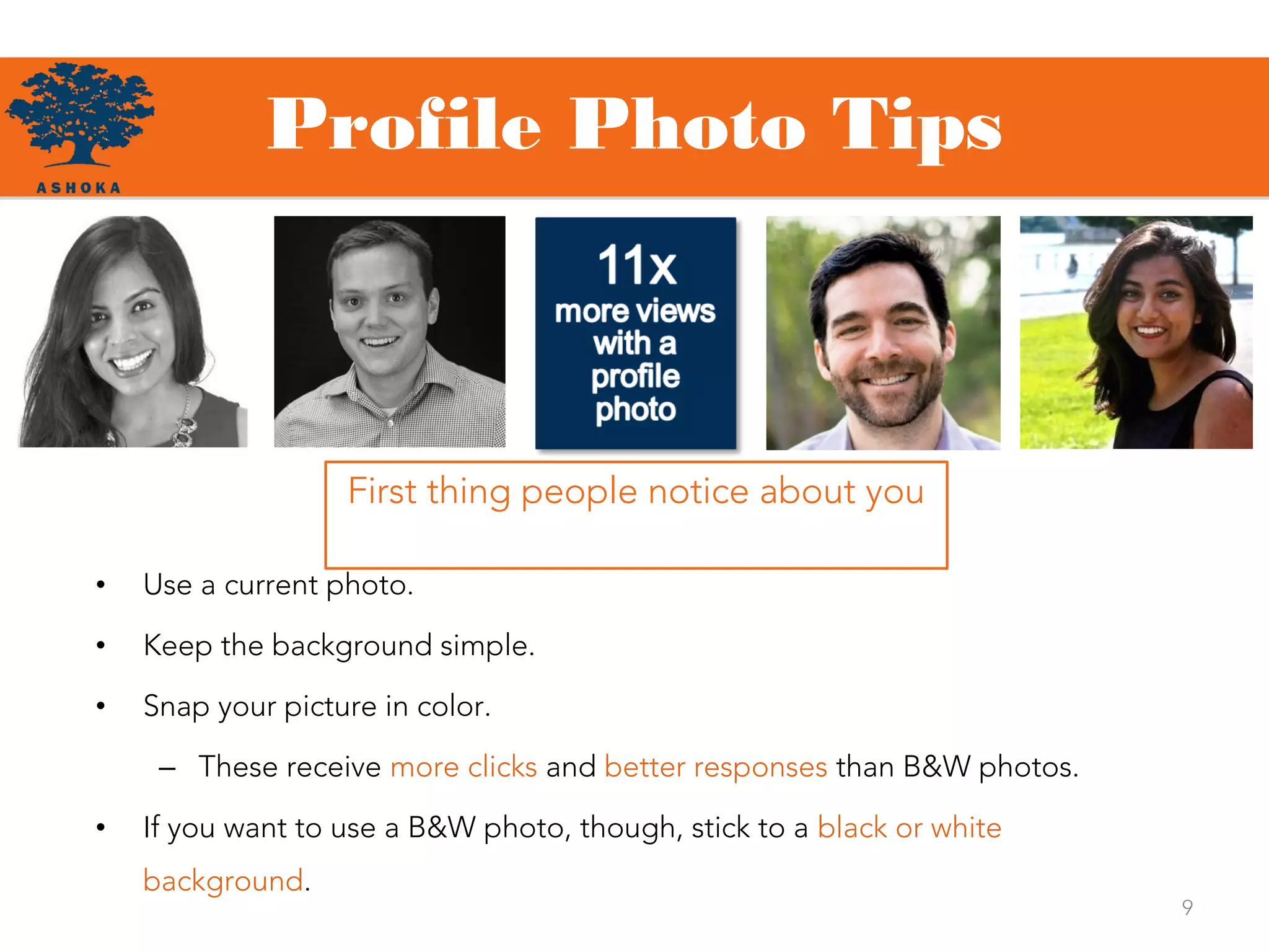 Profile Photo Tips
First thing people notice about you
• Use a current photo.
• Keep the background simple.
• Snap your picture in color.
– These receive more clicks and better responses than B&W photos.
• If you want to use a B&W photo, though, stick to a black or white
background.
9
 