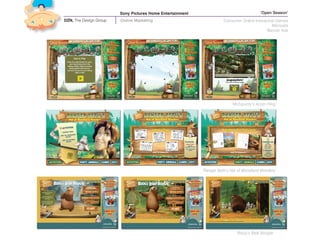 Sony Pictures Home Entertainment                                 ‘Open Season’
DZN, The Design Group   Online Marketing                              Consumer Online Interactive Games
                                                                                                Microsite
                                                                                             Banner Ads




                                                                          ‘McSquizzy’s Acorn Fling’




                                                           ‘Ranger Beth’s Hat of Woodland Wonders’




                                                                             ‘Boog’s Bear Boogie’
 