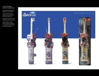Procter & Gamble
SpinBrush Spiderman 2
Kid’s SpinBrush design using
Spiderman 2 Sony license.

Concept shown with floss
dispenser, eliminated from
production due to cost.

Intended to introduce kid’s to
using floss early, in a fun way.

Responsibilities include
design, rendering, graphics,
co-sculpted, project directing
& license management.
 