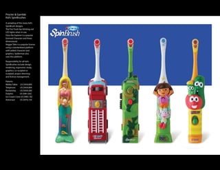 Procter & Gamble
Kid’s SpinBrushes
A sampling of the many kid’s
SpinBrush designs.
The Fire Truck has blinking red
LED lights when in use.
Dora the Explorer is a popular
licensed character and three
dimensional.
Veggie Tales is a popular license
using a standardized platform
with added character and
graphics, Spiderman also
uses this platform.

Responsibility for all kid’s
SpinBrushes include design,
rendering, ergonomic study,
graphics, co-sculpted or
sculpted, project directing
and license management.

Patents:
Walkie Talkie      US D459,895
Telephone          US D459,894
Rocketship         US D459,584
Dolphin              US D461,642
Ice Cream Cone US D483,182
Astronaut           US D476,159
 