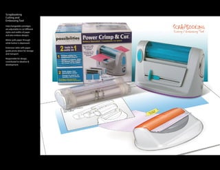 Scrapbooking
Cutting and
Embossing Tool
Interchangeable cartridges
are adjustable to cut different
styles and widths of paper
and also emboss designs.

Motor pulls paper through
while button is depressed.

Extension table with paper
guide pivots down for storage
and transport.

Responsible for design,
contributed to ideation &
development.
 