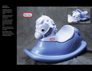 Little Tikes
Rocking Horse
Designed to replace the
existing Rocking Horse of
simpler, more geometric
design.

Upper lid has tab in front to
engage bottom cavity to
avoid tipping.

This separate part creates a
two tone color break and
allows head to nest into
bottom cavity for smaller
cube.

Styling is cute and softer in
form while providing favorite
toy storage.

Responsibilities include
ideation, design, rendering,
ergonomics, sculpting in foam,
prototyping & painting.
 