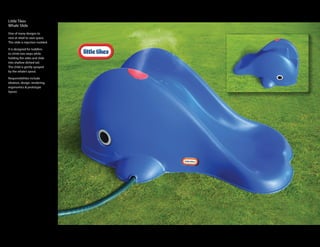 Little Tikes
Whale Slide
One of many designs to
nest at retail to save space.
This slide is injection molded.

It is designed for toddlers
to climb two steps while
holding the sides and slide
into shallow dished tail.
The child is gently sprayed
by the whale’s spout.

Responsibilities include
ideation, design, rendering,
ergonomics & prototype
layout.
 