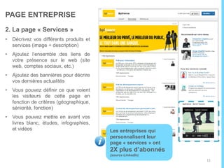 PAGE ENTREPRISE
La page « accueil »
• Personnalisez la page à votre
image : logo + bannière
• Ajoutez votre description, vos
spécialisations ainsi que le lien
vers votre site. Les utilisateurs
pourront ainsi vous trouver
facilement sur LinkedIn et sur les
moteurs de recherche
• Pensez à mettre à jour vos infos
en fonction de vos actualités
Pour créer votre page
entreprise cliquez ici !
11
 