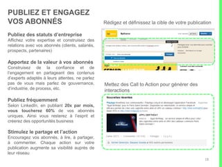 6 ASTUCES POUR OPTIMISER L’IMPACT DE VOS POSTS
(Source LinkedIn)
18
• Un call to action clair. 2X plus
d’interactions sur les publications
avec liens
• Les statuts publiés le matin génèrent
plus d’engagement, avec un rebond
après les heures de bureau
• Ne perdez pas votre lecteur. Un titre
percutant et une intro concise
produisent de meilleurs résultats et
intéressent plus
• Ajoutez une image ou du « rich
media ». +98% de commentaires si
le statut inclut une image
• Taux de partage 75% plus élevé
avec des liens vers vidéo Youtube
(directement lisibles dans le flux
d’actualité LinkedIn)
• Réagissez aux commentaires et
questions dans la foulée de vos
publications
 