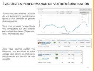 31
ÉVALUEZ ET OPTIMISEZ VOTRE PRÉSENCE
Suivez la portée de vos
publications organiques et
sponsorisées
Suivez les interactions
générées pour évaluer la
qualité de votre animation et
déterminer quels contenus et
quels horaires sont les plus
pertinents
Suivez l’augmentation de
votre communauté organique
et payée
Vérifiez que votre audience
correspond à votre cible
business. Vous pourrez filtrer
par ancienneté, secteur,
poste, etc.
 