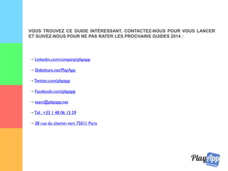 ⇢ Linkedin.com/company/playapp
⇢ Slideshare.net/PlayApp
⇢ Twitter.com/playapp
⇢ Facebook.com/playapp
⇢ team@playapp.net
⇢ Tél : +33 1 48 06 13 59
⇢ 28 rue du chemin vert 75011 Paris
VOUS TROUVEZ CE GUIDE INTÉRESSANT, CONTACTEZ-NOUS POUR VOUS LANCER
ET SUIVEZ-NOUS POUR NE PAS RATER LES PROCHAINS GUIDES 2015 :
 