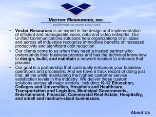 About Us Vector Resources is an expert in the designand implementation ofefficient andmanageable voice, data and videonetworks. Our Unified Communications solutions help organizations of all sizes and across all industries recognize immediate benefits of increased productivity and significant cost reduction. Our clientscome to us when they need a trusted partnerwho understands their business process andhas the technical know-how to design, build,and maintain a networksolution to enhance that process. Our goal is a partnership that continually enhances yourbusiness operations and processes.And we have a track recordof doing just that, all the while maintaining the highest customer service satisfaction levels in the industry.We deliver these custom solutionsacross all major sectors, including: K-12 Education, Colleges and Universities, Hospitals and Healthcare, Transportation and Logistics, Municipal Governments, Entertainment, Financial, Commercial Real Estate,Hospitality, and small and medium-sized businesses. 