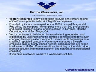 Company Background Vector Resources is now celebrating its 22nd anniversary as one of California's premier network integrationcompanies. Founded by its four owner-partners in 1988 in a small Marina del Rey office, the company now employs more than 300 professionals and expert field technicians,and has offices in Torrance, Rancho Cucamonga, and San Diego, CA. Vectorcontinues to builduponits award-winning reputation and experiencebyunderstanding the complexdemands of today's ever-changing technological environment. From humble beginnings as a small but reputable company,Vector now manages a diverse employee base of highly trained network engineers who areexpert in allareasof Unified Communications, including:voice, data, video, premise security, information security, and network and professional consulting. If you have a network, we have a world-class solution. 