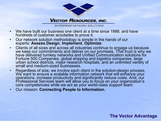 The Vector Advantage We havebuilt our business one client at a time since 1988, and have hundreds of customer accolades to prove it. Our network solution methodology is simple in the hands of our experts: Assess , Design , Implement , Optimize . Clients of all sizes and across all industries continue to engage us because wekeep our commitmentsanddeliver on our promises. That trust is whywe havedeliveredturnkey networksand Unified Communication solutionsfor Fortune 500 Companies, global shipping and logistics companies, large urban school districts, major research hospitals, and an unlimited variety of small and medium-sized businesses. Regardless of size, we involve each client in the solution-design process. We wantto ensurea scalable information network that willenhance your operations, increase productivity and significantly reduce costs. And,our Professional Services team will allow you to focus on your organization’s core competencies while we act as your world-class support team. Our mission: ConnectingPeople to Information. 
