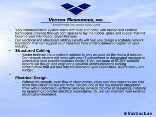Infrastructure Your communication system starts with nuts and bolts; with trained and certified technicians crawling through tight spaces to lay the rubber, glass and copper that will becomeyour information super-highway. Our electrical and structured cabling experts will help you design a scalable network foundation that can support your transition fromsmall businessto captain of your industry. Structured Cabling Vector believes that a network solution is only as good as the media it runs on. Our network experts will meet with your IT department or designated manager to understand your specific business model. Then, our team of RCDD* certified experts will design and engineer a scalable communications cabling infrastructure that will take into consideration your capabilities, aspirations – and budget. Electrical Design Without the smooth, even flow of clean power, voice and data networks are little more than plastic boxes and wires. We are one of the few network integration firms with a dedicated Electrical Services Division capable of designing, installing (or upgrading) complex electrical subsystems. Or, we can maintain your existing electrical environment. 